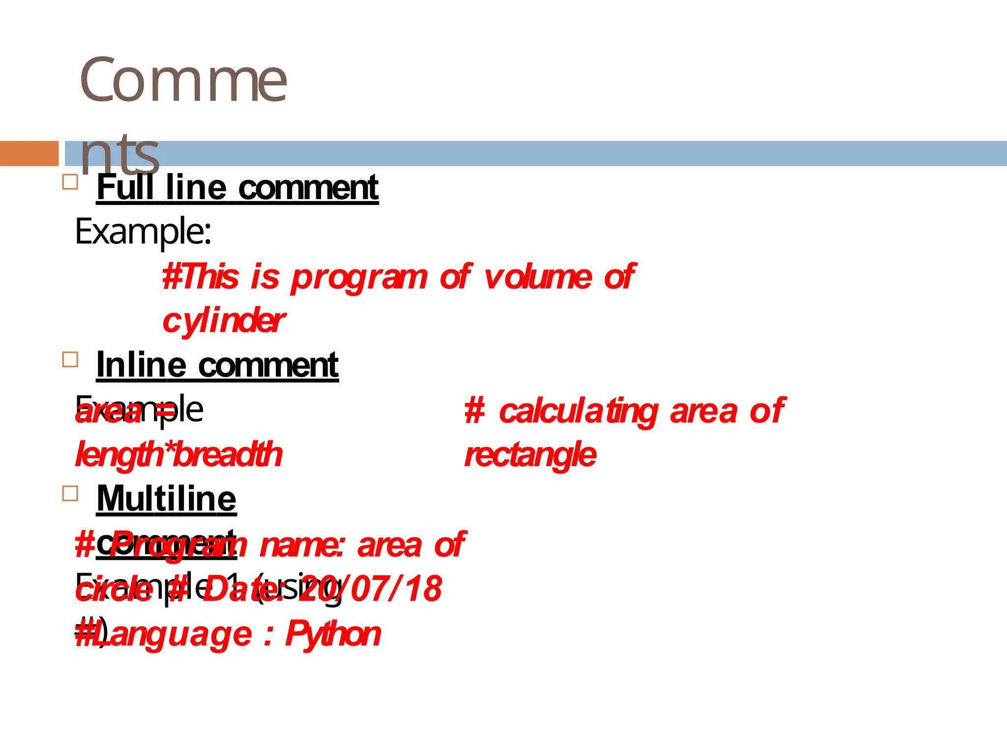 Comme nts  Full line comment Example: #This is program of volume of cylinder  Inline comment Example # calculating area of rectangle area = length*breadth  Multiline comment Example 1 (using #) # Program name: area of circle # Date: 20/07/18 #Language : Python 