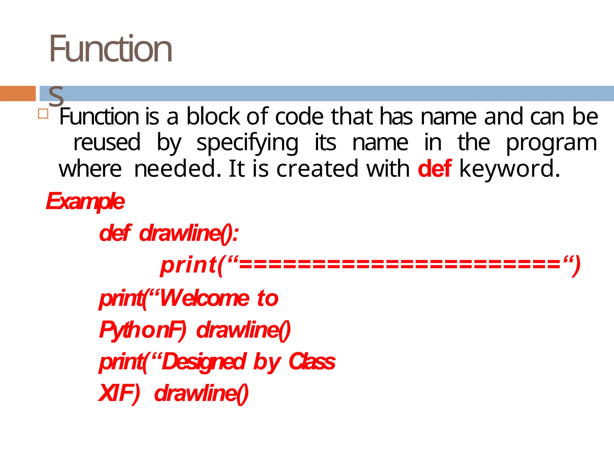 Function s  Function is a block of code that has name and can be reused by specifying its name in the program where needed. It is created with def keyword. Example def drawline(): print(“======================“) print(“Welcome to PythonF) drawline() print(“Designed by Class XIF) drawline() 
