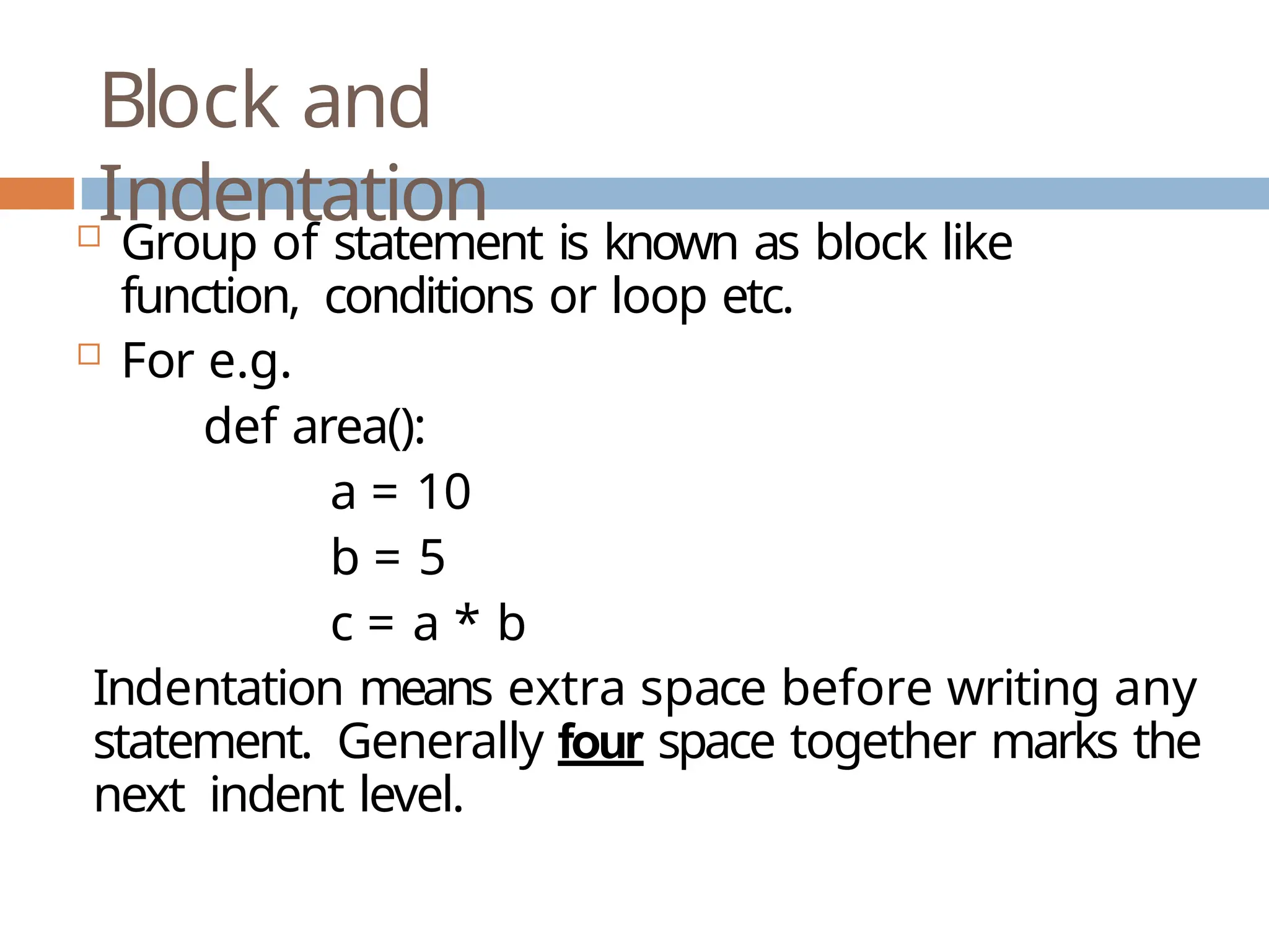 Block and Indentation  Group of statement is known as block like function, conditions or loop etc.  For e.g. def area(): a = 10 b = 5 c = a * b Indentation means extra space before writing any statement. Generally four space together marks the next indent level. 