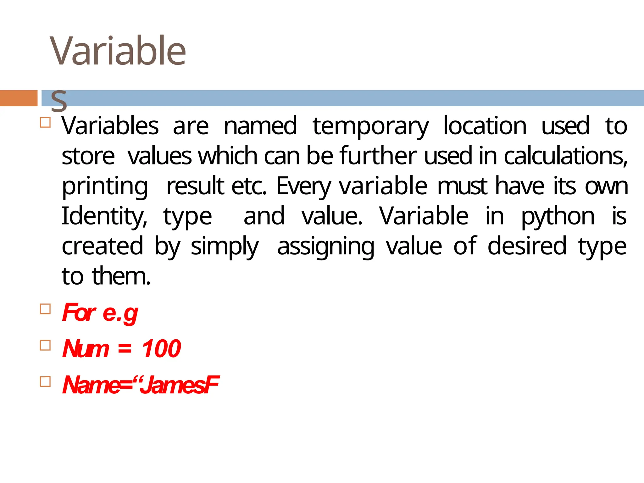 Variable s  Variables are named temporary location used to store values which can be further used in calculations, printing result etc. Every variable must have its own Identity, type and value. Variable in python is created by simply assigning value of desired type to them.  For e.g  Num = 100  Name=“JamesF 