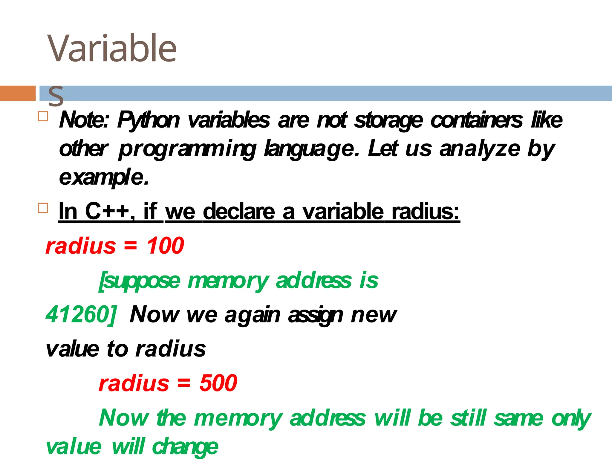 Variable s  Note: Python variables are not storage containers like other programming language. Let us analyze by example.  In C++, if we declare a variable radius: radius = 100 [suppose memory address is 41260] Now we again assign new value to radius radius = 500 Now the memory address will be still same only value will change 