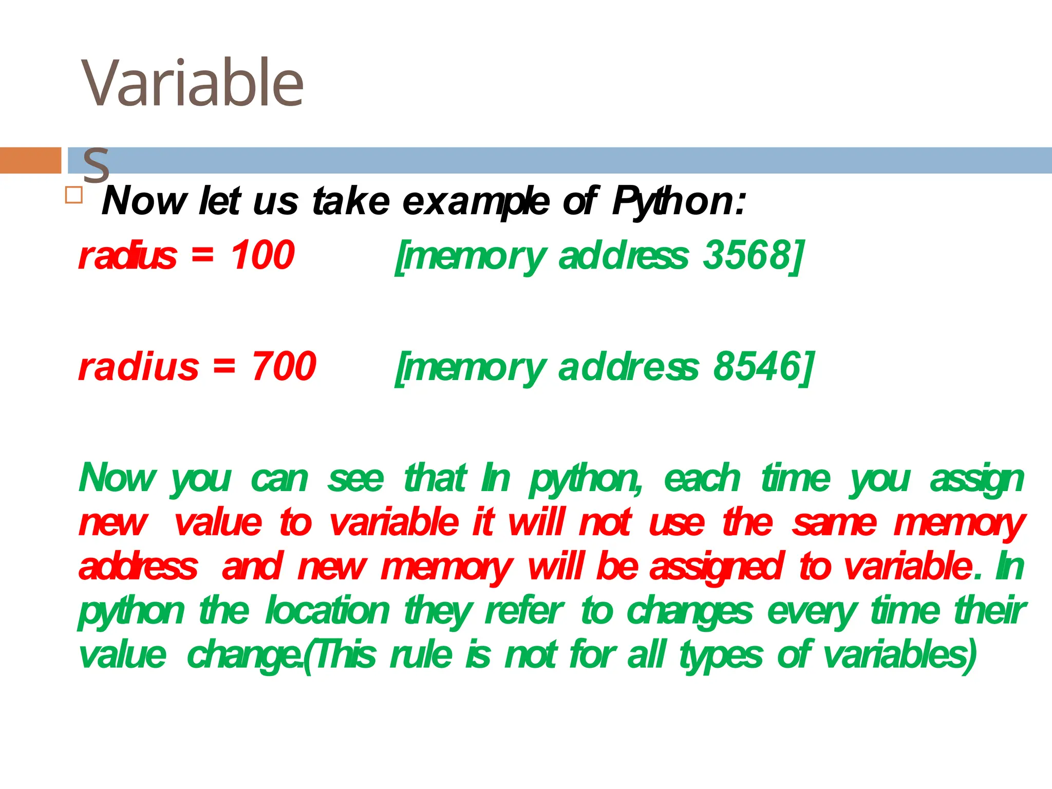 Variable s  Now let us take example of Python: radius = 100 [memory address 3568] radius = 700 [memory addres s 8546] Now you can see that In python, each time you assign new value to variable it will not use the same memory address and new memory will be assigned to variable. In python the location they refer to changes every time their value change.(This rule is not for all types of variables) 