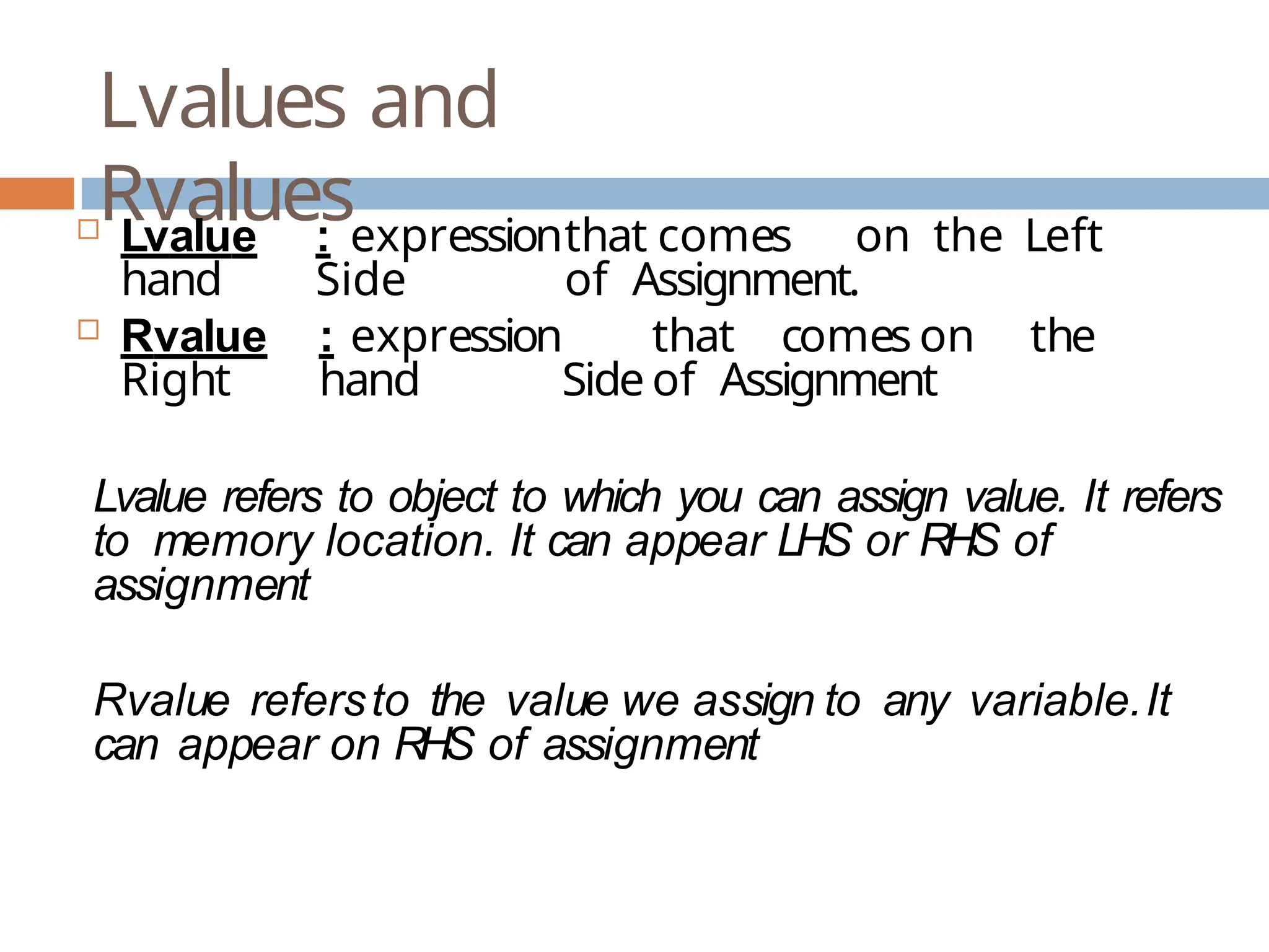 Lvalues and Rvalues  Lvalue : expressionthat comes on the Left hand Side of Assignment.  Rvalue : expression that comes on the Right hand Side of Assignment Lvalue refers to object to which you can assign value. It refers to memory location. It can appear LHS or RHS of assignment Rvalue refersto the value we assign to any variable.It can appear on RHS of assignment 