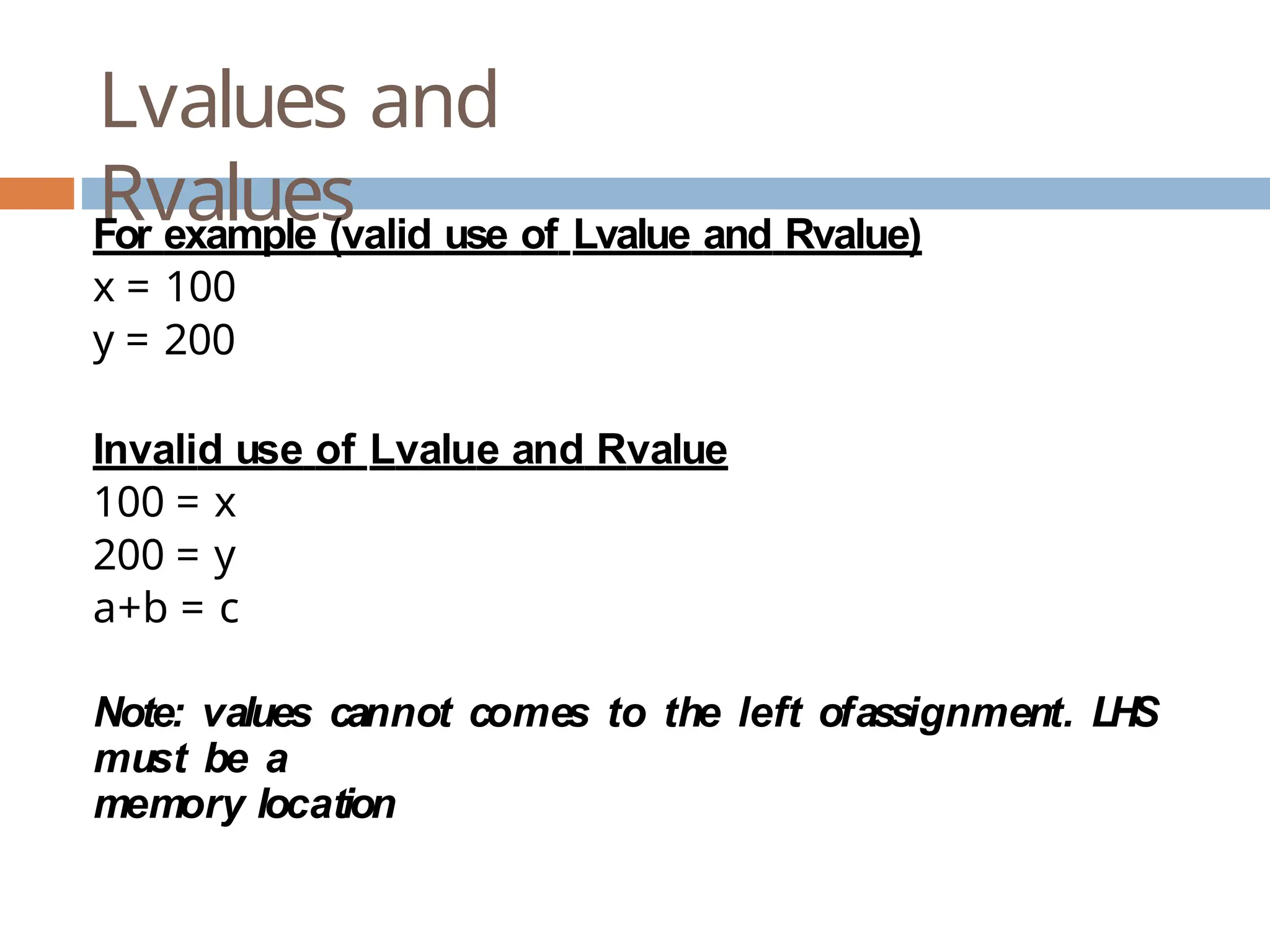 Lvalues and Rvalues For example (valid use of Lvalue and Rvalue) x = 100 y = 200 Invalid use of Lvalue and Rvalue 100 = x 200 = y a+b = c Note: values cannot comes to the left ofassignment. LHS must be a memory location 