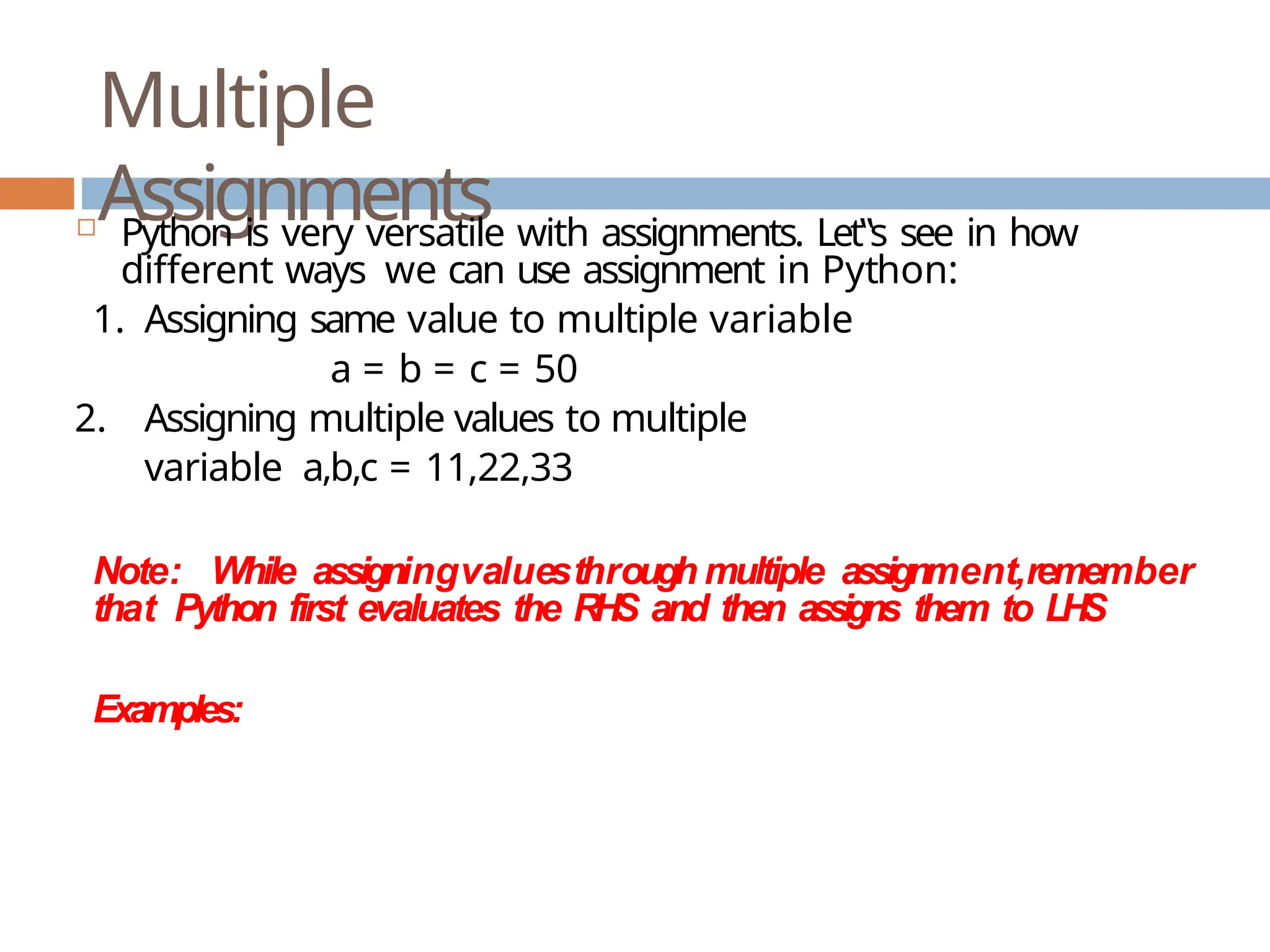 Multiple Assignments  Python is very versatile with assignments. Let‟s see in how different ways we can use assignment in Python: 1. Assigning same value to multiple variable a = b = c = 50 2. Assigning multiple values to multiple variable a,b,c = 11,22,33 Note: While assigningvaluesthrough multiple assignment,remember that Python first evaluates the RHS and then assigns them to LHS Examples: 