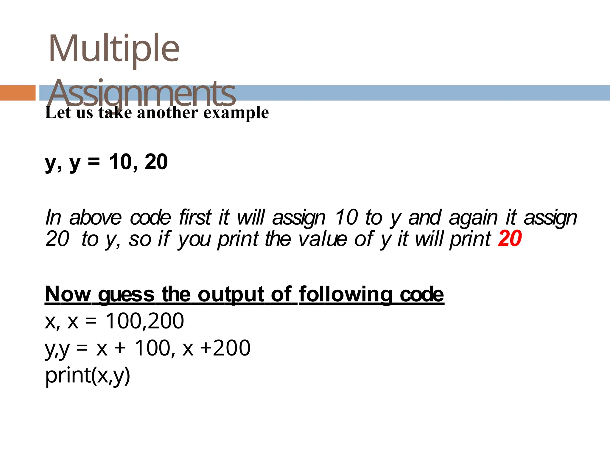 Multiple Assignments Let us take another example y, y = 10, 20 In above code first it will assign 10 to y and again it assign 20 to y, so if you print the value of y it will print 20 Now guess the output of following code x, x = 100,200 y,y = x + 100, x +200 print(x,y) 