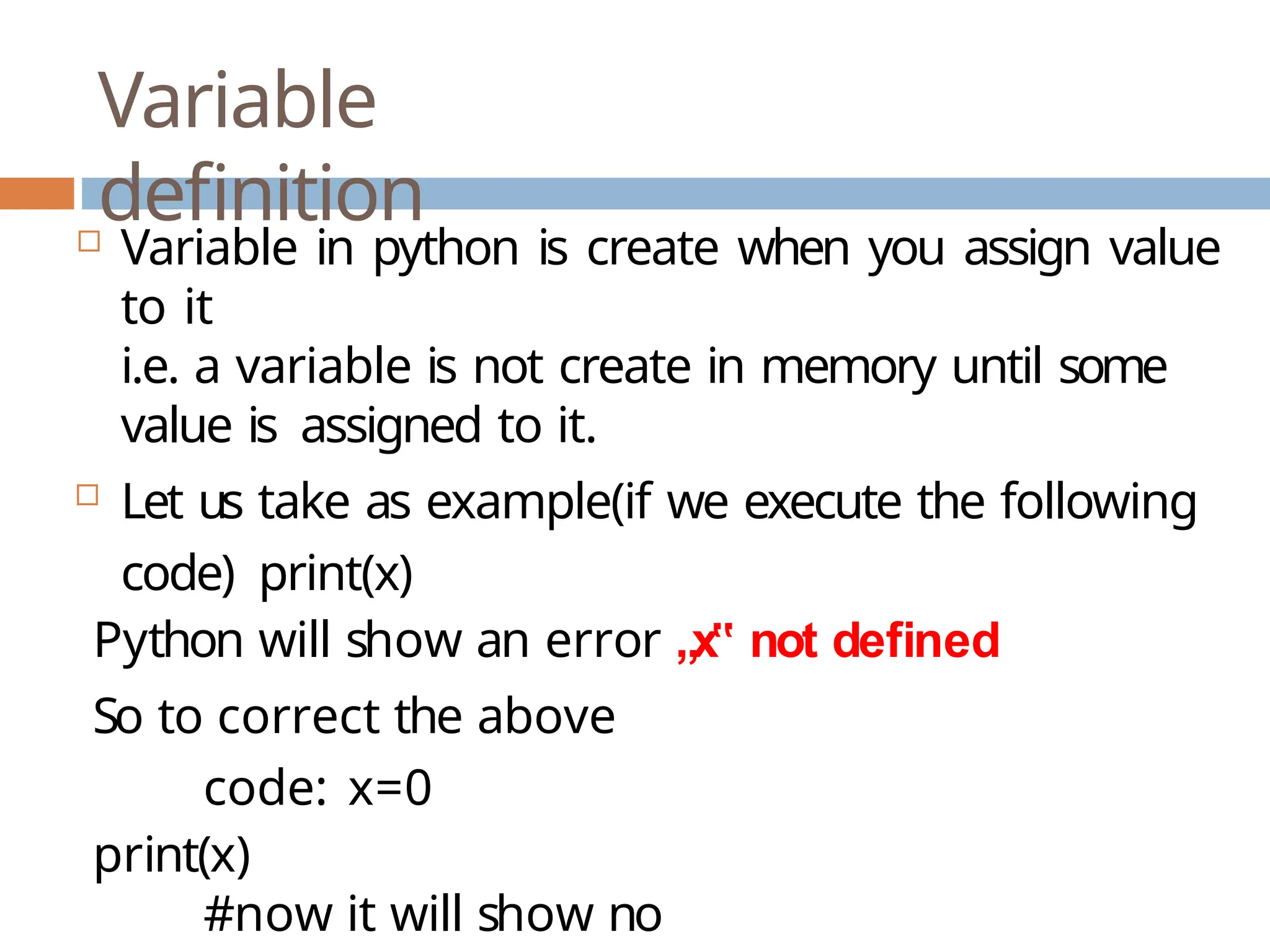 Variable definition  Variable in python is create when you assign value to it i.e. a variable is not create in memory until some value is assigned to it.  Let us take as example(if we execute the following code) print(x) Python will show an error „x‟ not defined So to correct the above code: x=0 print(x) #now it will show no 