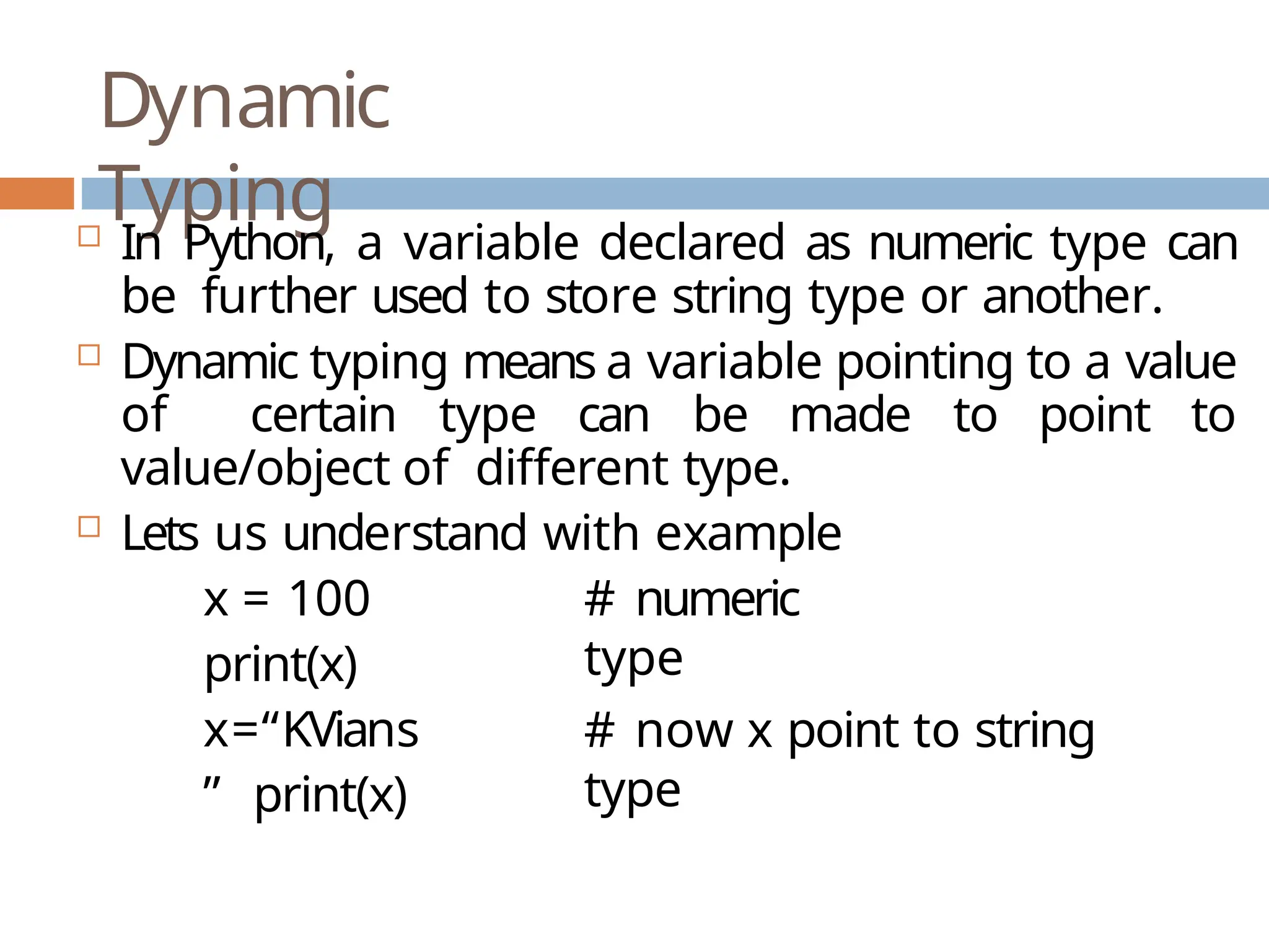 Dynamic Typing  In Python, a variable declared as numeric type can be further used to store string type or another.  Dynamic typing means a variable pointing to a value of certain type can be made to point to value/object of different type.  Lets us understand with example x = 100 print(x) x=“KVians ” print(x) # numeric type # now x point to string type 