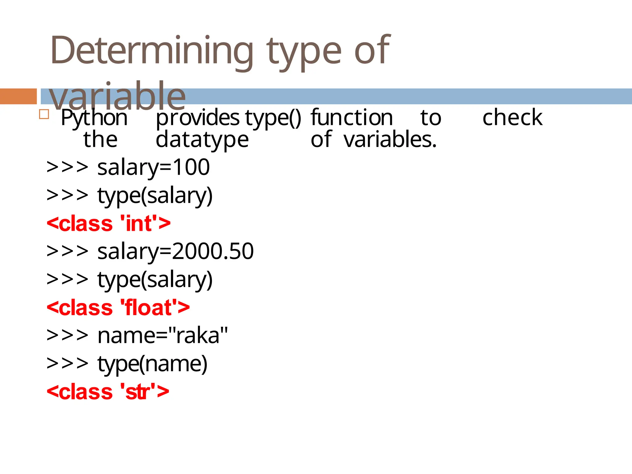 Determining type of variable  Python provides type() function to check the datatype of variables. >>> salary=100 >>> type(salary) <class 'int'> >>> salary=2000.50 >>> type(salary) <class 'float'> >>> name="raka" >>> type(name) <class 'str'> 