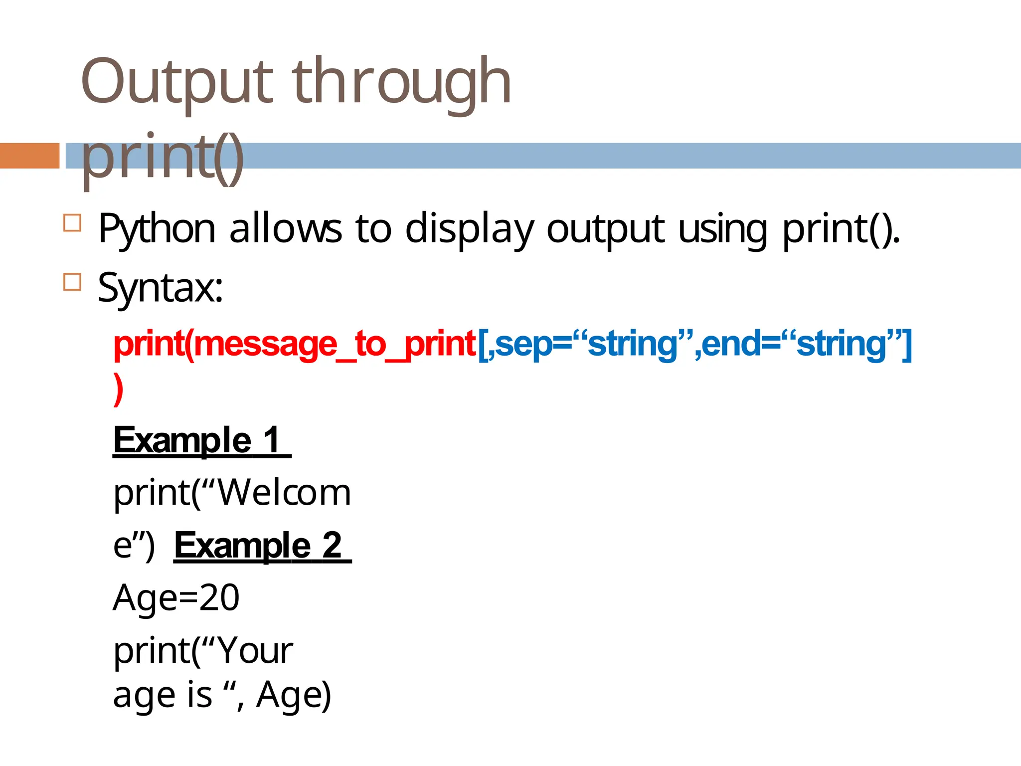 Output through print()  Python allows to display output using print().  Syntax: print(message_to_print[,sep=“string”,end=“string”] ) Example 1 print(“Welcom e”) Example 2 Age=20 print(“Your age is “, Age) 