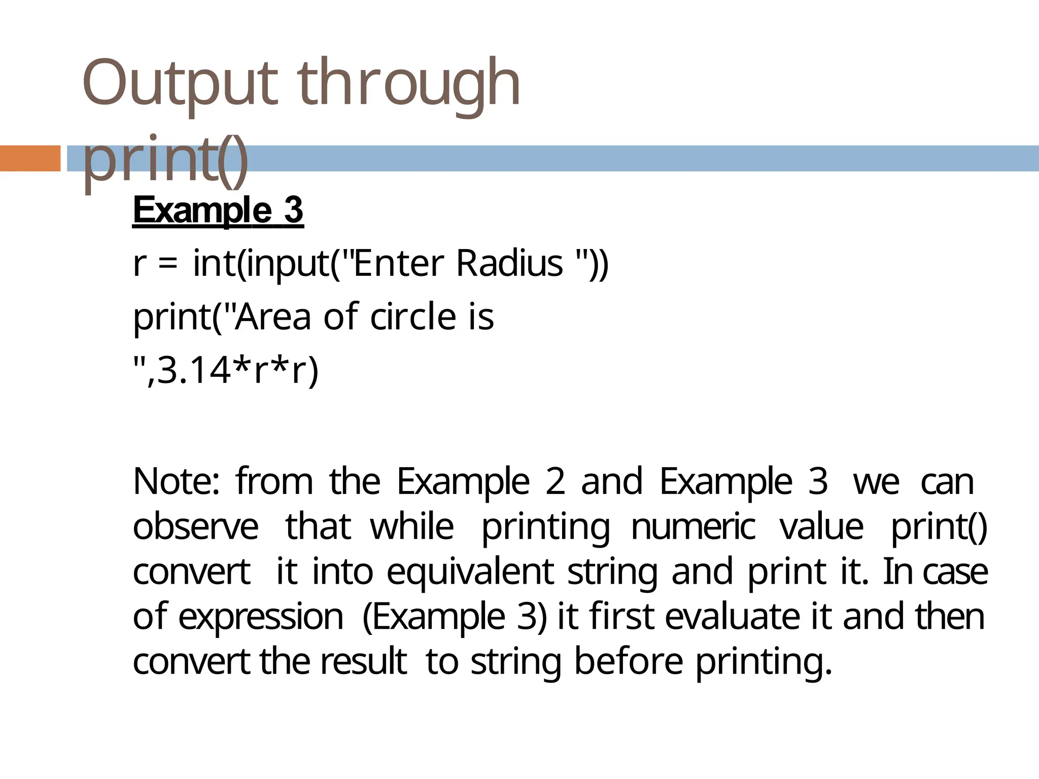 Output through print() Example 3 r = int(input("Enter Radius ")) print("Area of circle is ",3.14*r*r) Note: from the Example 2 and Example 3 we can observe that while printing numeric value print() convert it into equivalent string and print it. In case of expression (Example 3) it first evaluate it and then convert the result to string before printing. 
