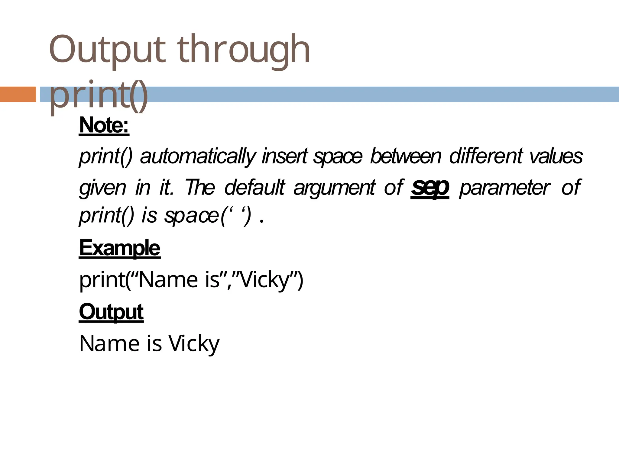 Output through print() Note: print() automatically insert space between different values given in it. The default argument of sep parameter of print() is space(‘ ‘) . Example print(“Name is”,”Vicky”) Output Name is Vicky 