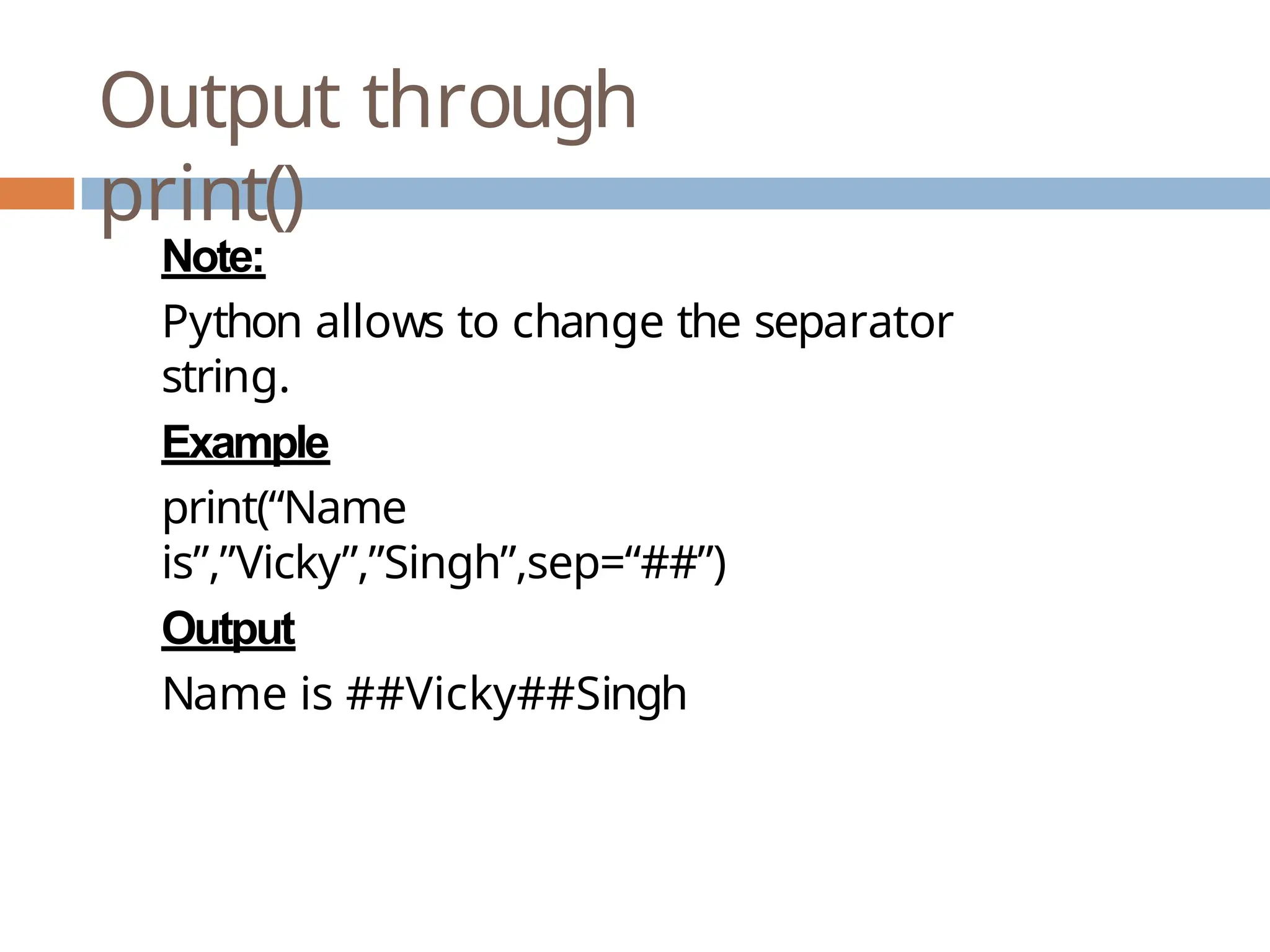 Output through print() Note: Python allows to change the separator string. Example print(“Name is”,”Vicky”,”Singh”,sep=“##”) Output Name is ##Vicky##Singh 