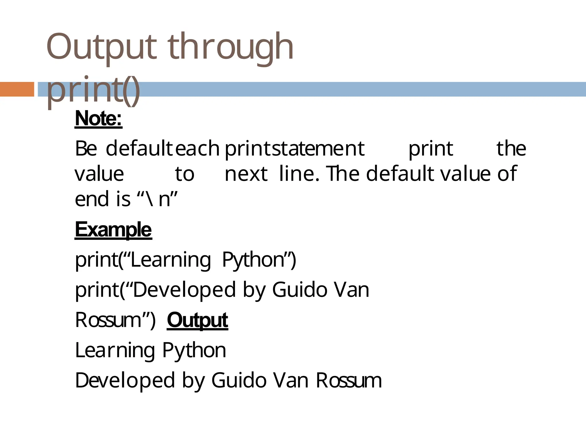 Output through print() Note: Be defaulteach printstatement print the value to next line. The default value of end is “ n” Example print(“Learning Python”) print(“Developed by Guido Van Rossum”) Output Learning Python Developed by Guido Van Rossum 