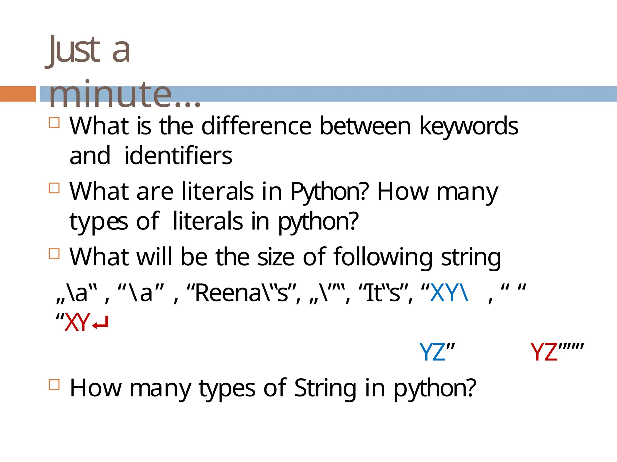 Just a minute…  What is the difference between keywords and identifiers  What are literals in Python? How many types of literals in python?  What will be the size of following string „a‟ , “a” , “Reena‟s”, „”‟, “It‟s”, “XY , “ “ “XY⮠ YZ” YZ”””  How many types of String in python? 
