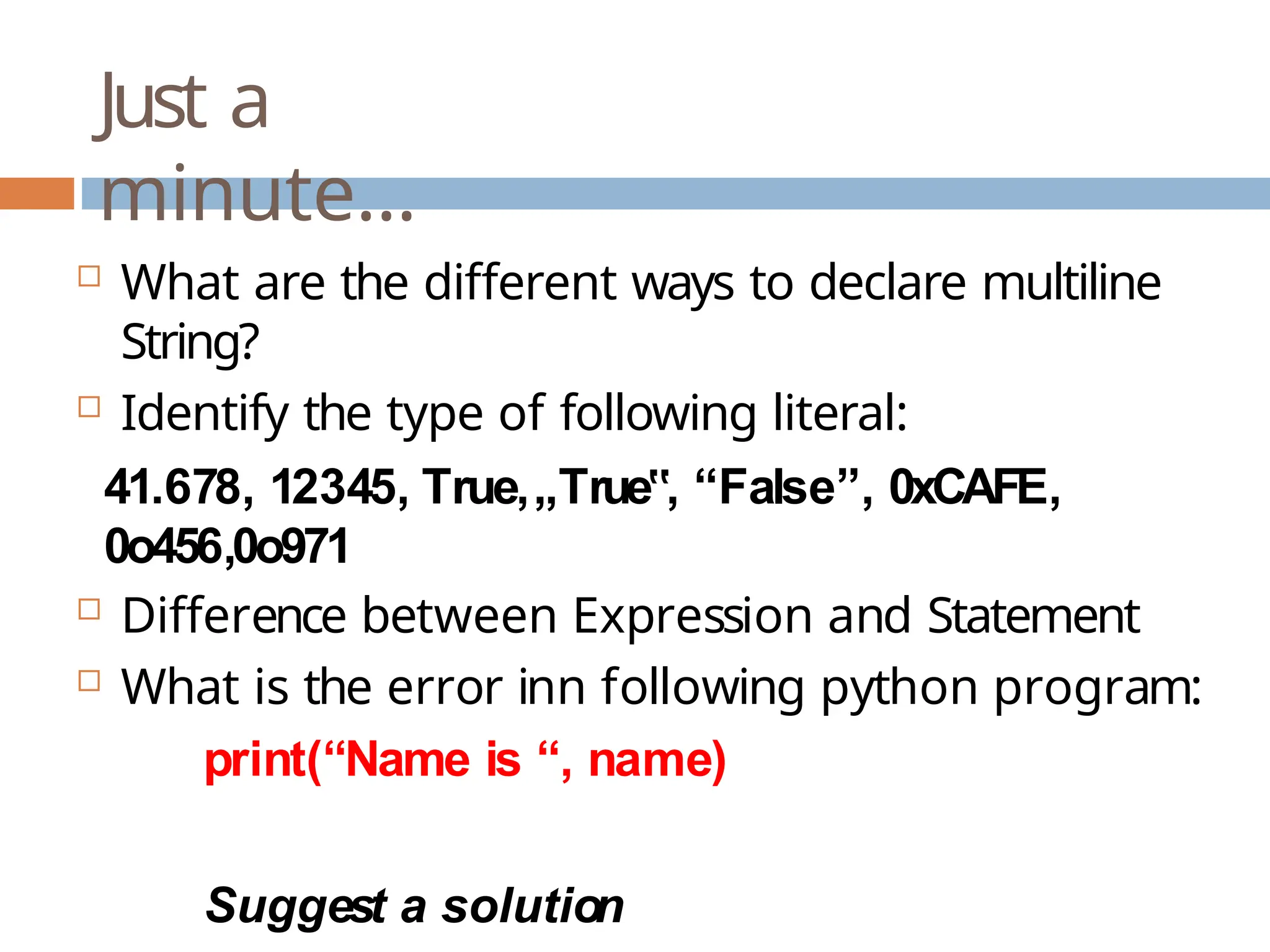 Just a minute…  What are the different ways to declare multiline String?  Identify the type of following literal: 41.678, 12345, True,„True , ‟ “False”, 0xCAFE, 0o456,0o971  Difference between Expression and Statement  What is the error inn following python program: print(“Name is “, name) Suggest a solution 