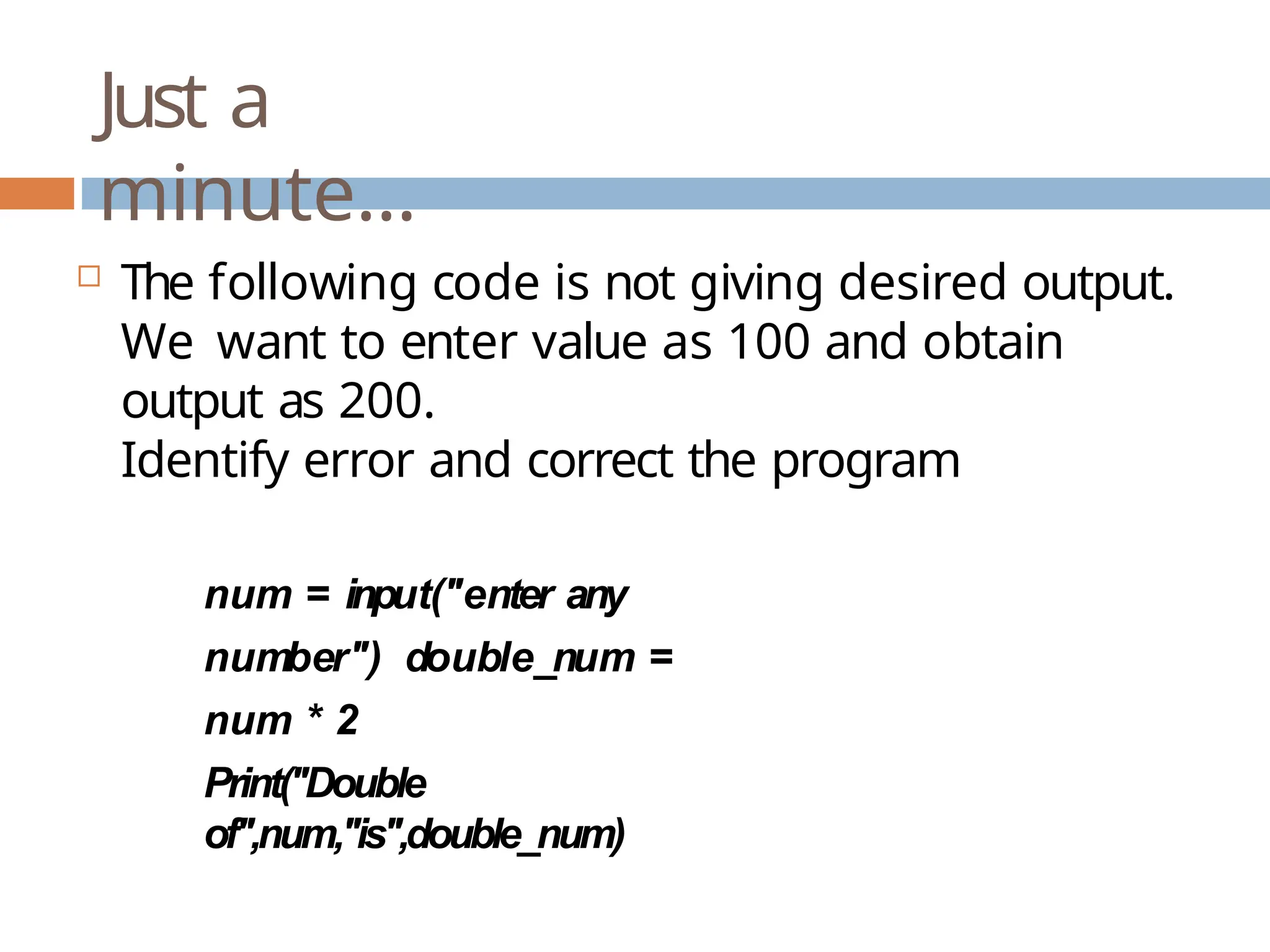 Just a minute…  The following code is not giving desired output. We want to enter value as 100 and obtain output as 200. Identify error and correct the program num = input("enter any number") double_num = num * 2 Print("Double of",num,"is",double_num) 