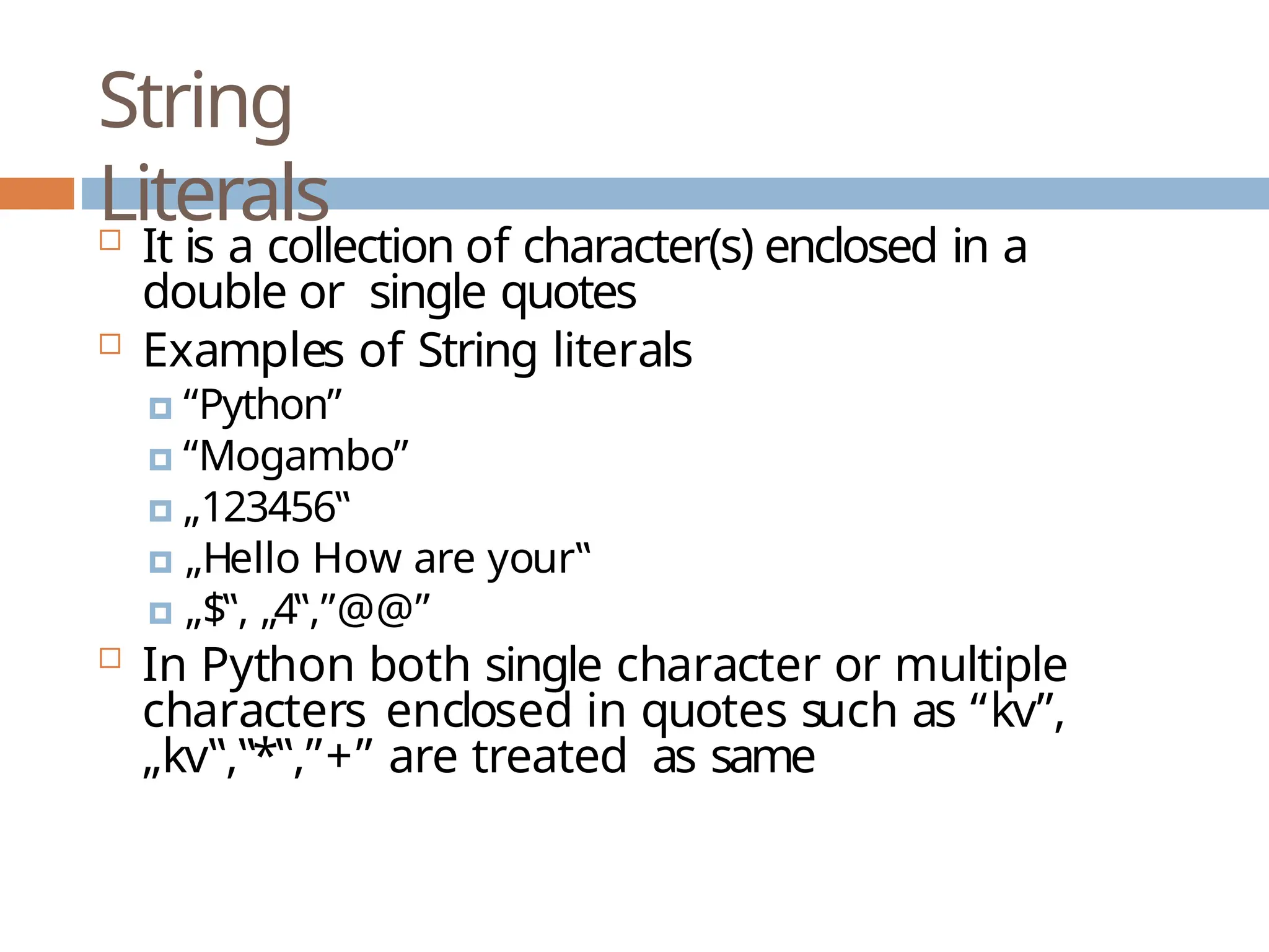 String Literals  It is a collection of character(s) enclosed in a double or single quotes  Examples of String literals 🞑 “Python” 🞑 “Mogambo” 🞑 „123456‟ 🞑 „Hello How are your‟ 🞑 „$‟, „4‟,”@@”  In Python both single character or multiple characters enclosed in quotes such as “kv”, „kv‟,‟*‟,”+” are treated as same 