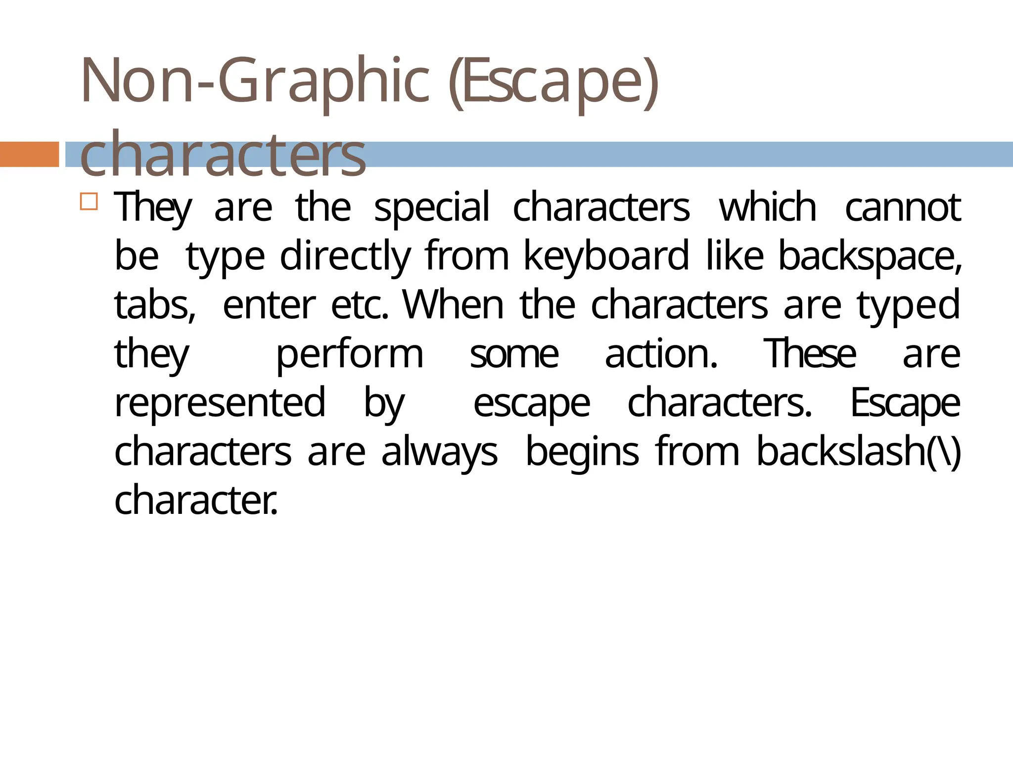 Non-Graphic (Escape) characters  They are the special characters which cannot be type directly from keyboard like backspace, tabs, enter etc. When the characters are typed they perform some action. These are represented by escape characters. Escape characters are always begins from backslash() character . 