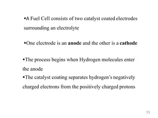 A Fuel Cell consists of two catalyst coated electrodes
surrounding an electrolyte
One electrode is an anode and the other is a cathode
The process begins when Hydrogen molecules enter
the anode
The catalyst coating separates hydrogen’s negatively
charged electrons from the positively charged protons
15
 
