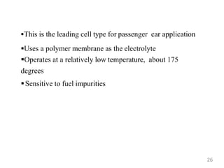 This is the leading cell type for passenger car application
Uses a polymer membrane as the electrolyte
Operates at a relatively low temperature, about 175
degrees
Sensitive to fuel impurities
26
 