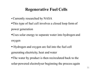 Regenerative Fuel Cells
 Currently researched by NASA
This type of fuel cell involves a closed loop form of
power generation
Uses solar energy to separate water into hydrogen and
oxygen
 Hydrogen and oxygen are fed into the fuel cell
generating electricity, heat and water
The water by product is then recirculated back to the
solar-powered electrolyser beginning the process again
31
 