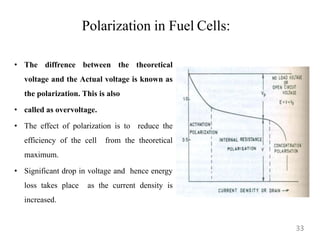 Polarization in Fuel Cells:
• The diffrence between the theoretical
voltage and the Actual voltage is known as
the polarization. This is also
• called as overvoltage.
• The effect of polarization is to reduce the
efficiency of the cell from the theoretical
maximum.
• Significant drop in voltage and hence energy
loss takes place as the current density is
increased.
33
 