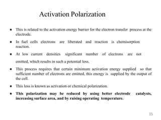 Activation Polarization
 This is related to the activation energy barrier for the electron transfer process at the
electrode.
 In fuel cells electrons are liberated and reaction is chemisorption
reaction.
 At low current densities significant number of electrons are not
emitted, which results in such a potential loss.
 This process requires that certain minimum activation energy supplied so that
sufficient number of electrons are emitted, this energy is supplied by the output of
the cell.
 This loss is known as activation or chemical polarization.
 This polarization may be reduced by using better electrode catalysts,
increasing surface area, and by raising operating temperature.
35
 