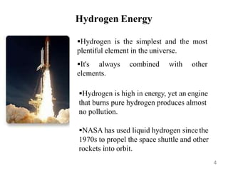 Hydrogen Energy
Hydrogen is the simplest and the most
plentiful element in the universe.
It's always combined with other
elements.
Hydrogen is high in energy, yet an engine
that burns pure hydrogen produces almost
no pollution.
NASA has used liquid hydrogen since the
1970s to propel the space shuttle and other
rockets into orbit.
4
 