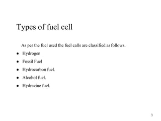 Types of fuel cell
As per the fuel used the fuel calls are classified as follows.
 Hydrogen
 Fossil Fuel
 Hydrocarbon fuel.
 Alcohol fuel.
 Hydrazine fuel.
9
 
