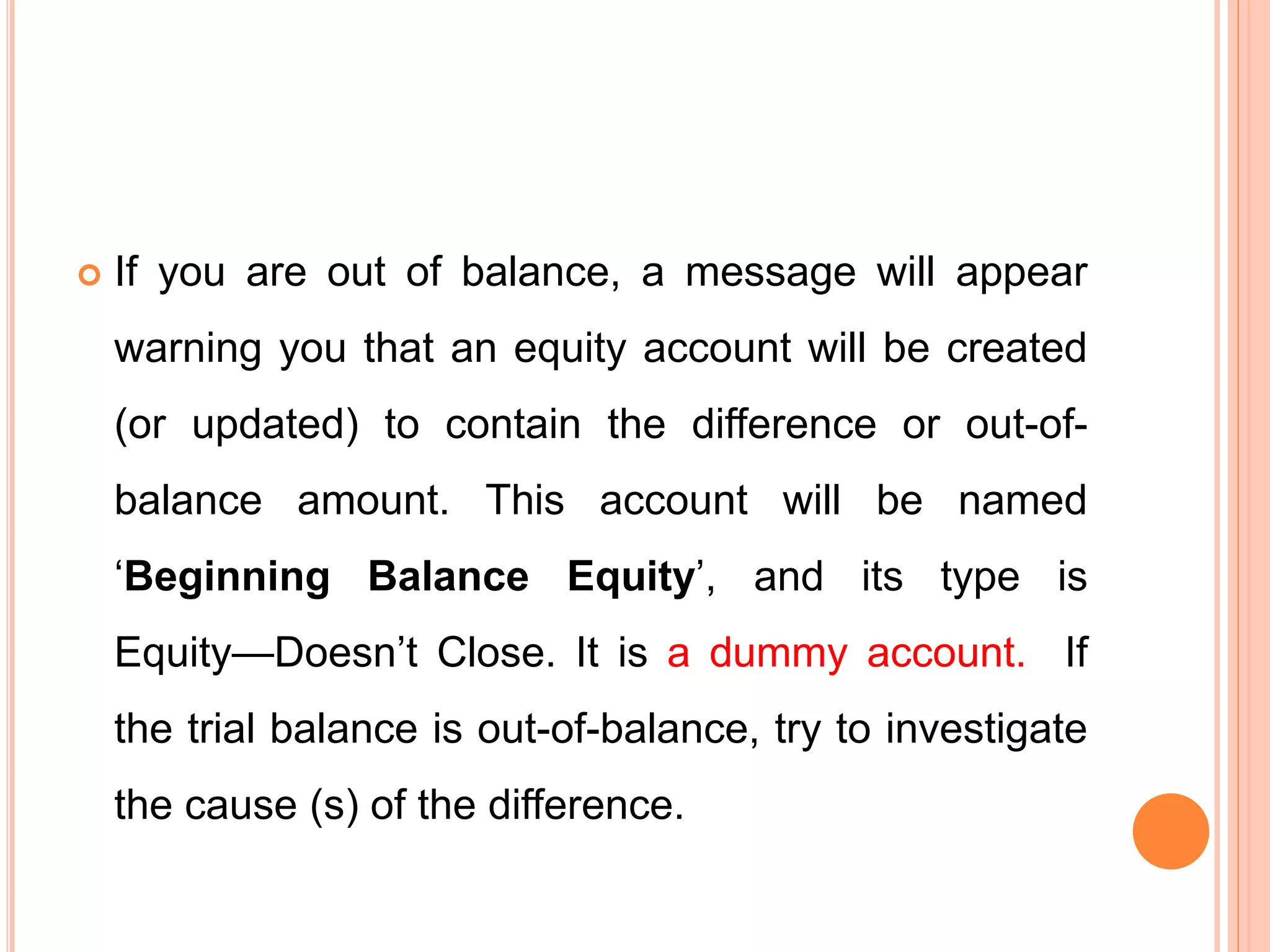 If you are out of balance, a message will appear
warning you that an equity account will be created
(or updated) to contain the difference or out-of-
balance amount. This account will be named
‘Beginning Balance Equity’, and its type is
Equity—Doesn’t Close. It is a dummy account. If
the trial balance is out-of-balance, try to investigate
the cause (s) of the difference.
 