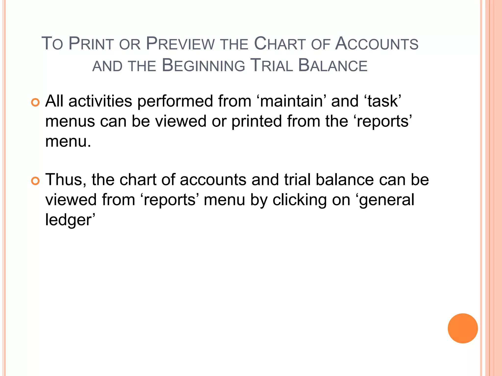 TO PRINT OR PREVIEW THE CHART OF ACCOUNTS
AND THE BEGINNING TRIAL BALANCE
 All activities performed from ‘maintain’ and ‘task’
menus can be viewed or printed from the ‘reports’
menu.
 Thus, the chart of accounts and trial balance can be
viewed from ‘reports’ menu by clicking on ‘general
ledger’
 