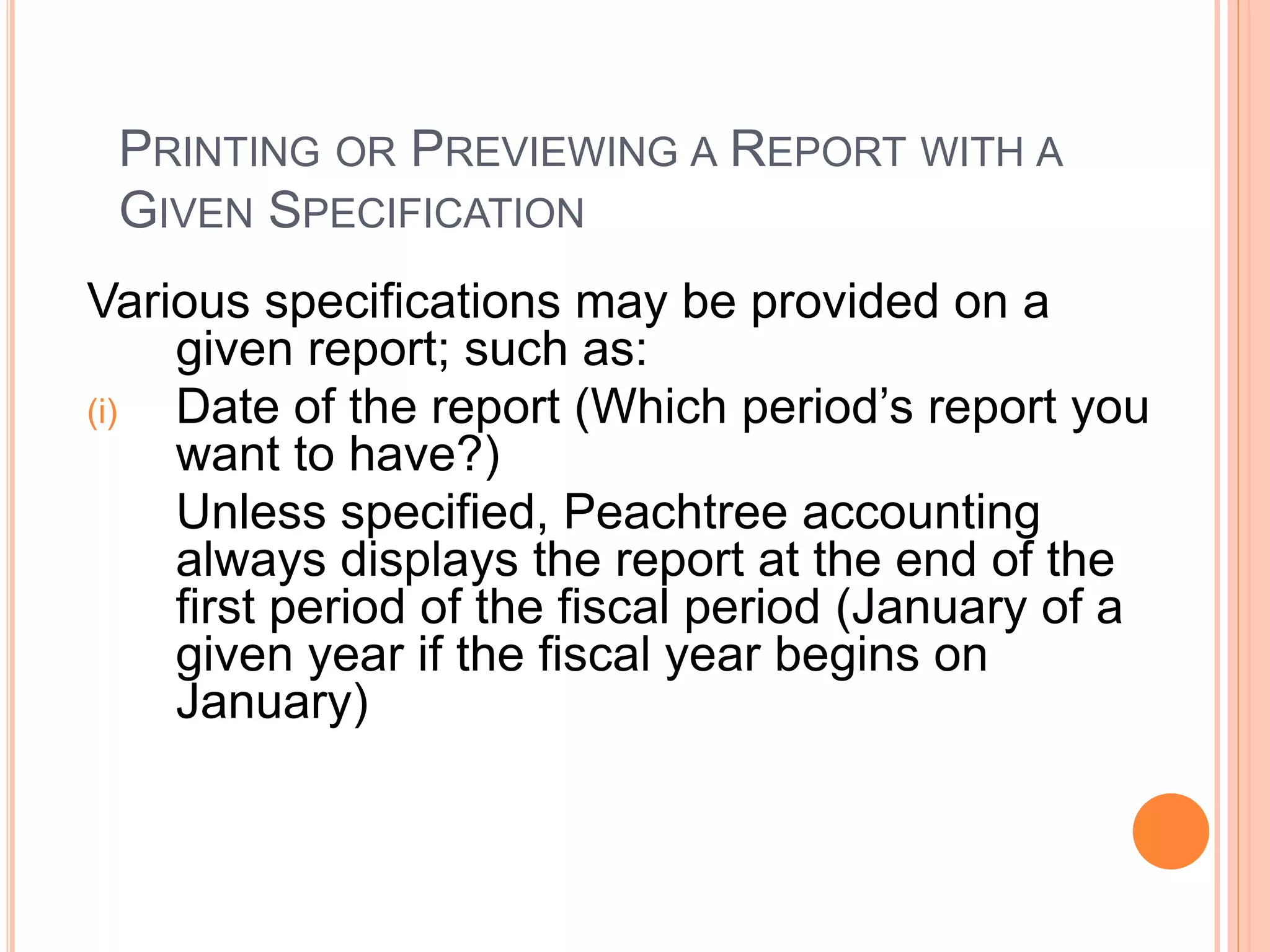PRINTING OR PREVIEWING A REPORT WITH A
GIVEN SPECIFICATION
Various specifications may be provided on a
given report; such as:
(i) Date of the report (Which period’s report you
want to have?)
Unless specified, Peachtree accounting
always displays the report at the end of the
first period of the fiscal period (January of a
given year if the fiscal year begins on
January)
 