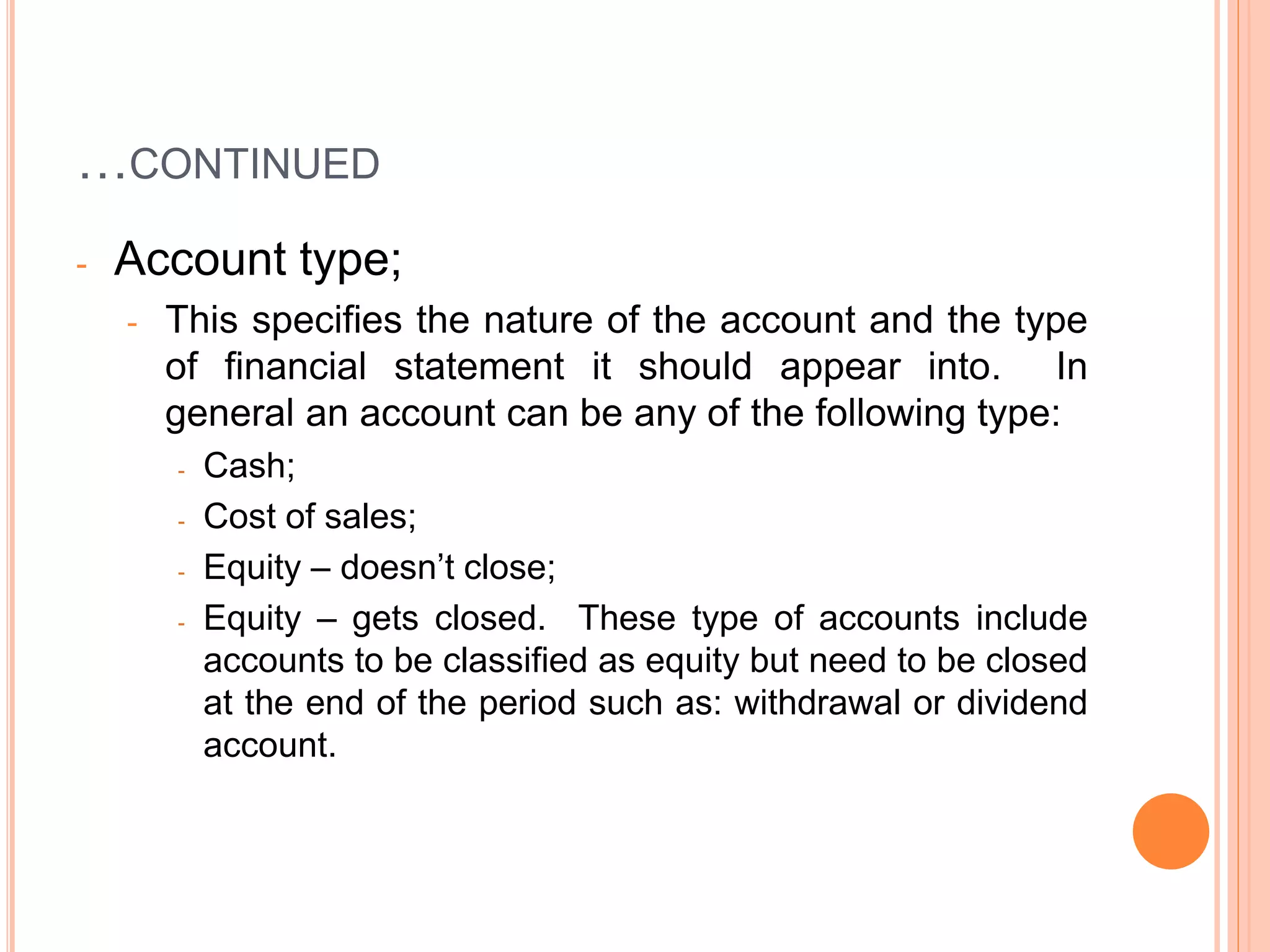 …CONTINUED
- Account type;
- This specifies the nature of the account and the type
of financial statement it should appear into. In
general an account can be any of the following type:
- Cash;
- Cost of sales;
- Equity – doesn’t close;
- Equity – gets closed. These type of accounts include
accounts to be classified as equity but need to be closed
at the end of the period such as: withdrawal or dividend
account.
 