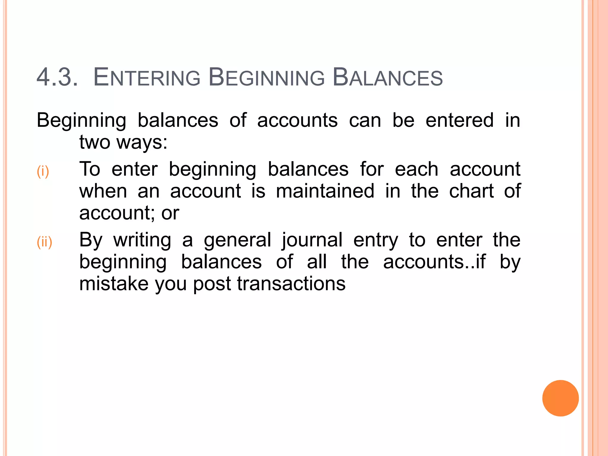 4.3. ENTERING BEGINNING BALANCES
Beginning balances of accounts can be entered in
two ways:
(i) To enter beginning balances for each account
when an account is maintained in the chart of
account; or
(ii) By writing a general journal entry to enter the
beginning balances of all the accounts..if by
mistake you post transactions
 
