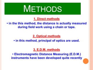 METHODS
1. Direct methods
• in the this method, the distance is actually measured
during field work using a chain or tape.
2. Optical methods
• in this method, principal of optics are used.
3. E.D.M. methods
• Electromagnetic Distance Measuring (E.D.M.)
instruments have been developed quite recently
 