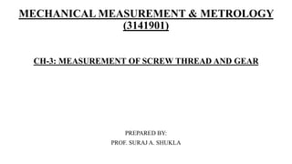 MECHANICAL MEASUREMENT & METROLOGY
(3141901)
CH-3: MEASUREMENT OF SCREW THREAD AND GEAR
PREPARED BY:
PROF. SURAJ A. SHUKLA
 