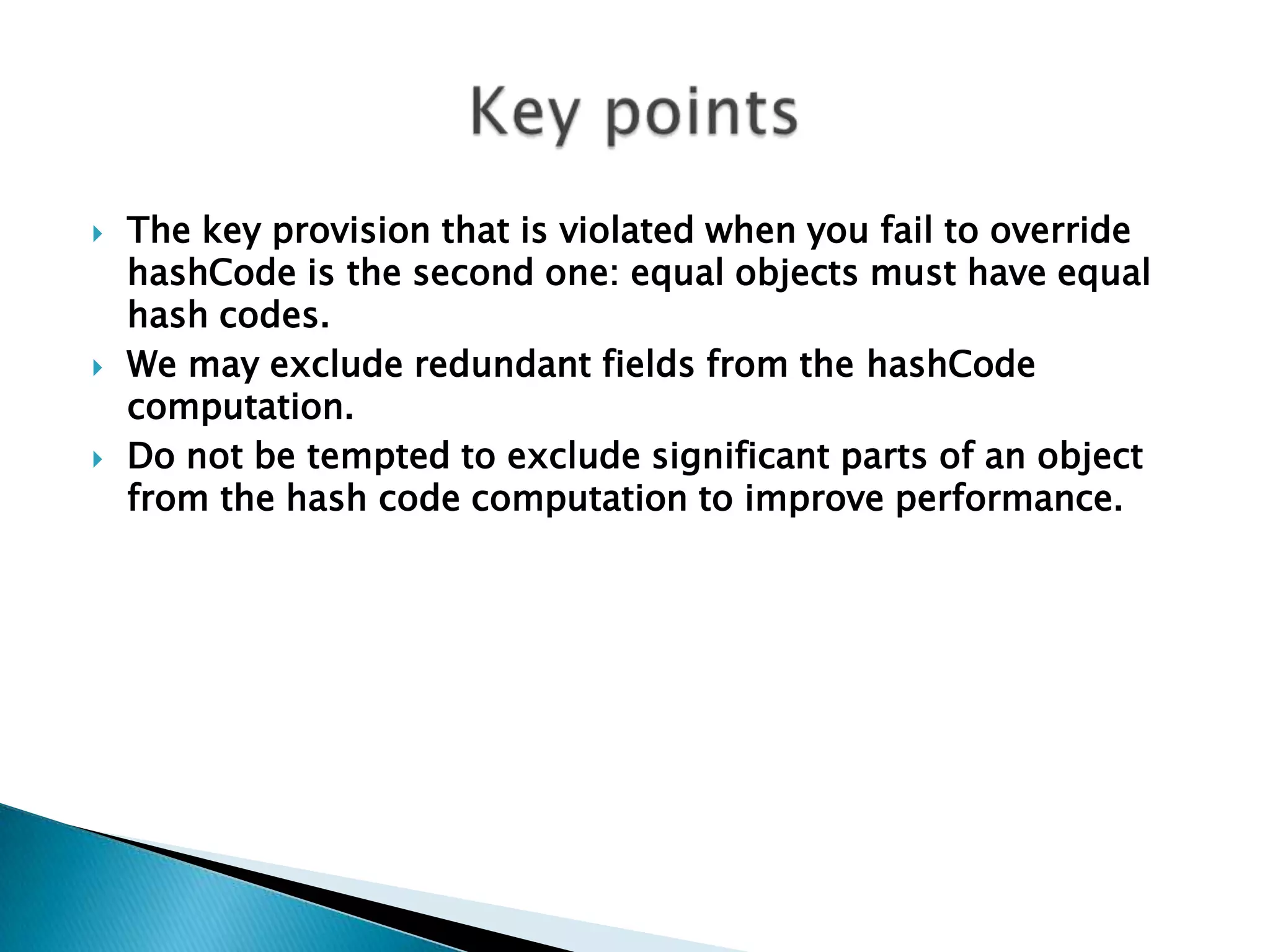    The key provision that is violated when you fail to override
    hashCode is the second one: equal objects must have equal
    hash codes.
   We may exclude redundant fields from the hashCode
    computation.
   Do not be tempted to exclude significant parts of an object
    from the hash code computation to improve performance.
 