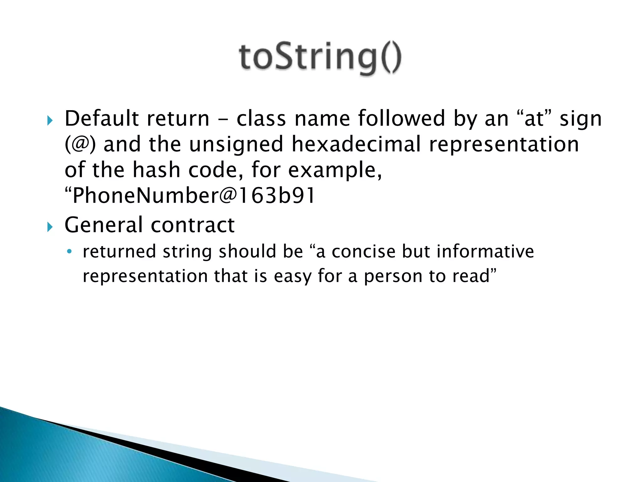    Default return - class name followed by an “at” sign
    (@) and the unsigned hexadecimal representation
    of the hash code, for example,
    “PhoneNumber@163b91
   General contract
    • returned string should be “a concise but informative
      representation that is easy for a person to read”
 