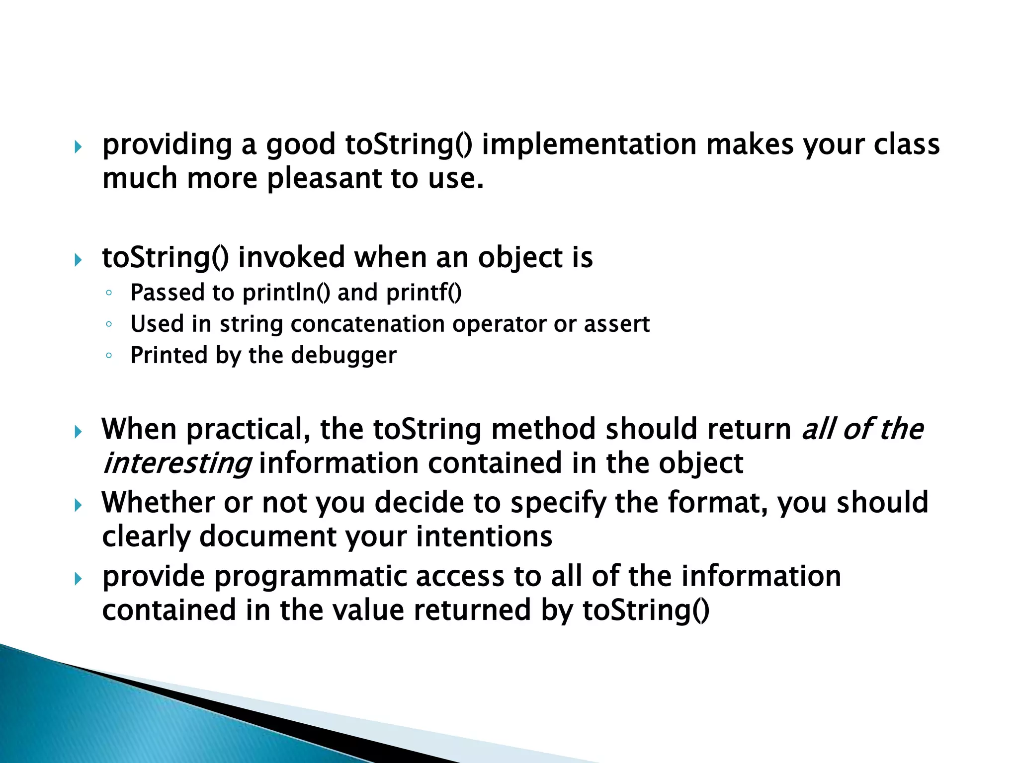    providing a good toString() implementation makes your class
    much more pleasant to use.

   toString() invoked when an object is
    ◦ Passed to println() and printf()
    ◦ Used in string concatenation operator or assert
    ◦ Printed by the debugger


   When practical, the toString method should return all of the
    interesting information contained in the object
   Whether or not you decide to specify the format, you should
    clearly document your intentions
   provide programmatic access to all of the information
    contained in the value returned by toString()
 
