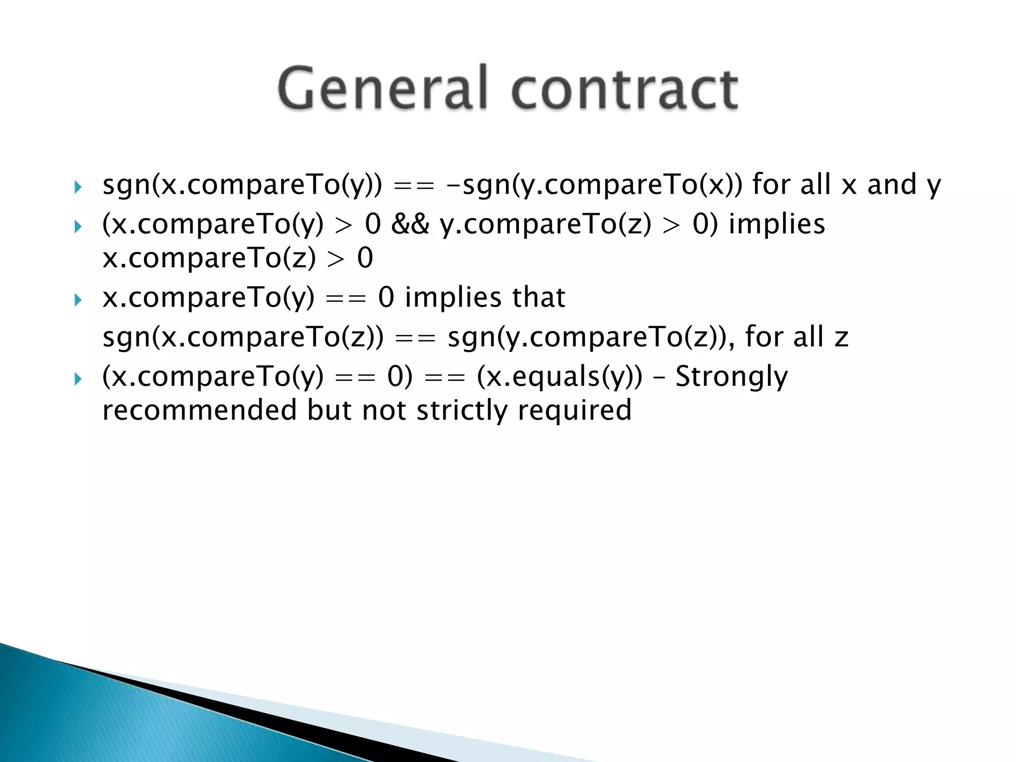   sgn(x.compareTo(y)) == -sgn(y.compareTo(x)) for all x and y
   (x.compareTo(y) > 0 && y.compareTo(z) > 0) implies
    x.compareTo(z) > 0
   x.compareTo(y) == 0 implies that
    sgn(x.compareTo(z)) == sgn(y.compareTo(z)), for all z
   (x.compareTo(y) == 0) == (x.equals(y)) – Strongly
    recommended but not strictly required
 