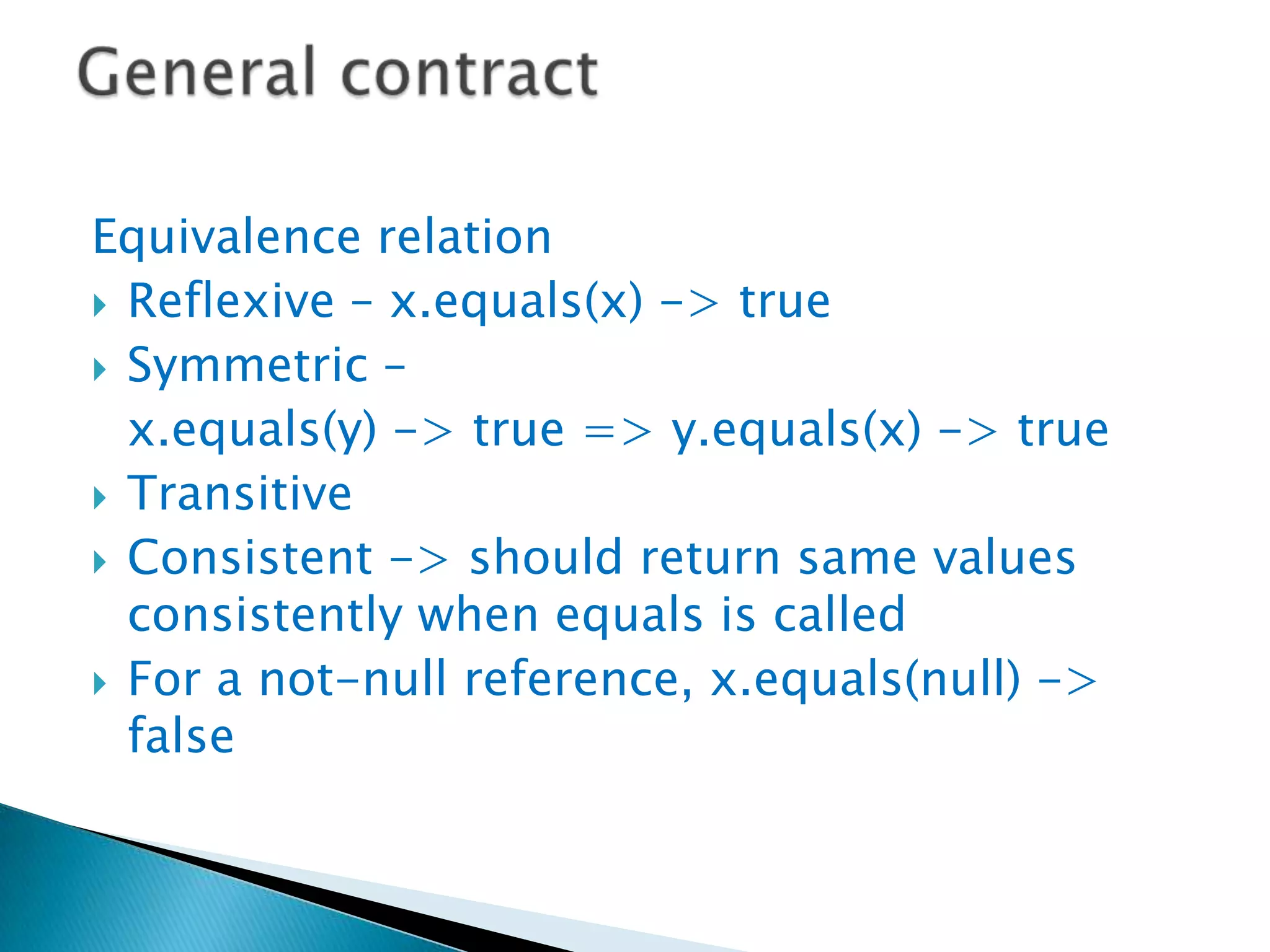 Equivalence relation
 Reflexive – x.equals(x) -> true
 Symmetric –
  x.equals(y) -> true => y.equals(x) -> true
 Transitive
 Consistent -> should return same values
  consistently when equals is called
 For a not-null reference, x.equals(null) ->
  false
 