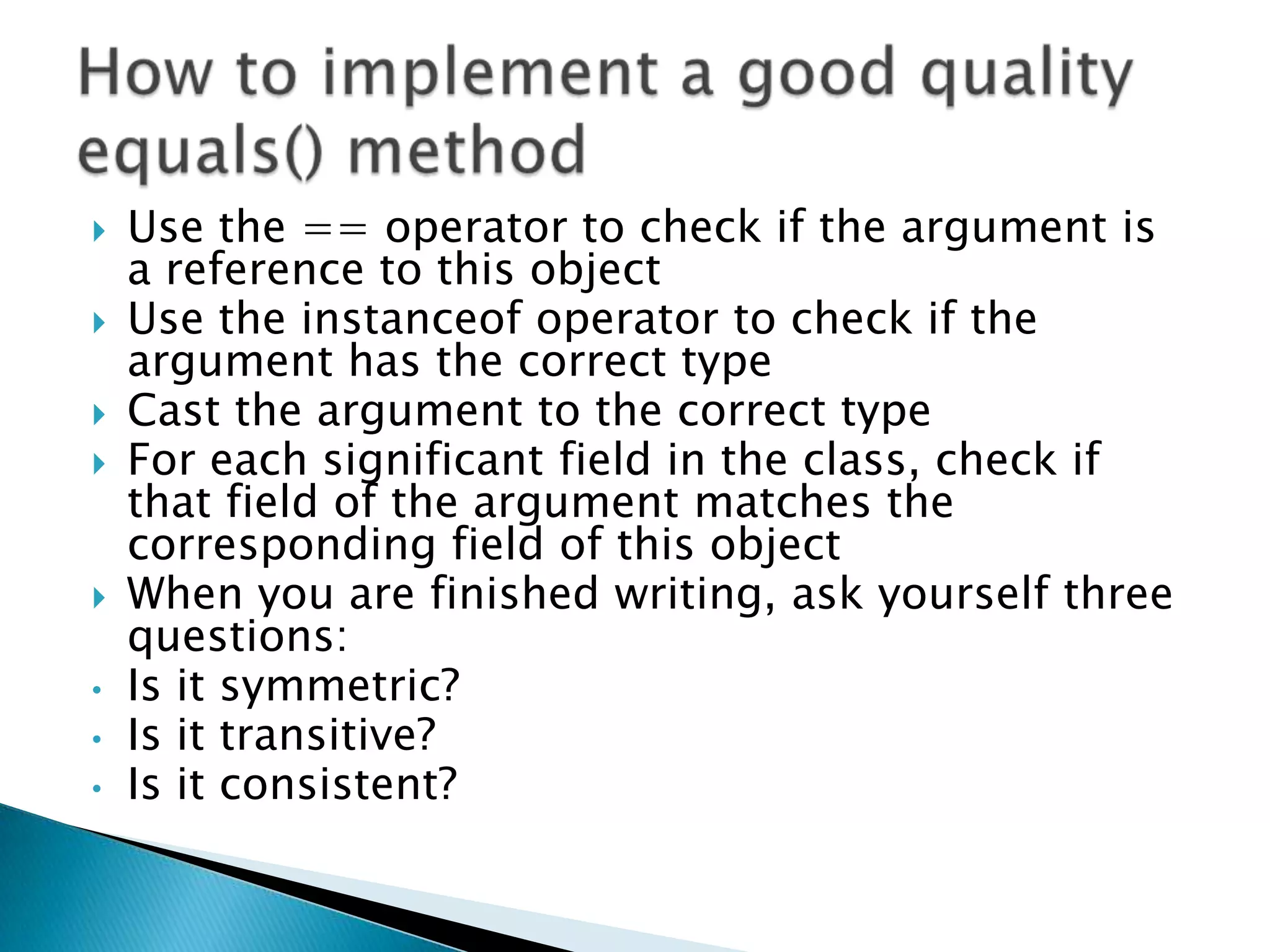    Use the == operator to check if the argument is
    a reference to this object
   Use the instanceof operator to check if the
    argument has the correct type
   Cast the argument to the correct type
   For each significant field in the class, check if
    that field of the argument matches the
    corresponding field of this object
   When you are finished writing, ask yourself three
    questions:
•   Is it symmetric?
•   Is it transitive?
•   Is it consistent?
 