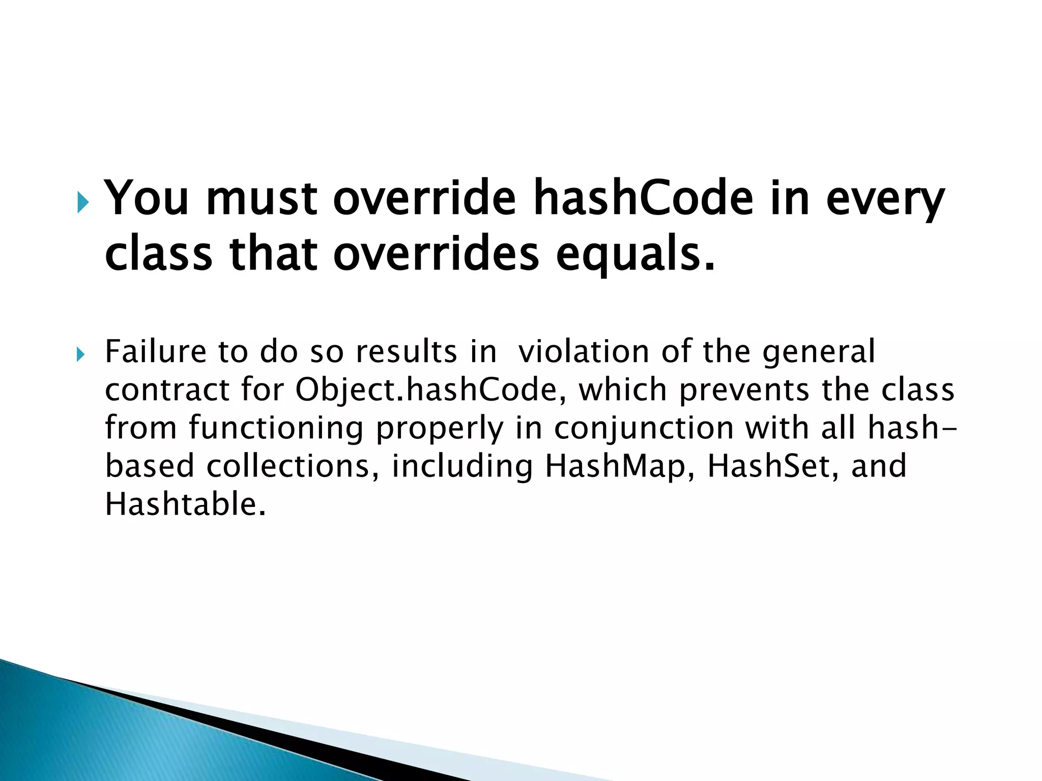    You must override hashCode in every
    class that overrides equals.

   Failure to do so results in violation of the general
    contract for Object.hashCode, which prevents the class
    from functioning properly in conjunction with all hash-
    based collections, including HashMap, HashSet, and
    Hashtable.
 