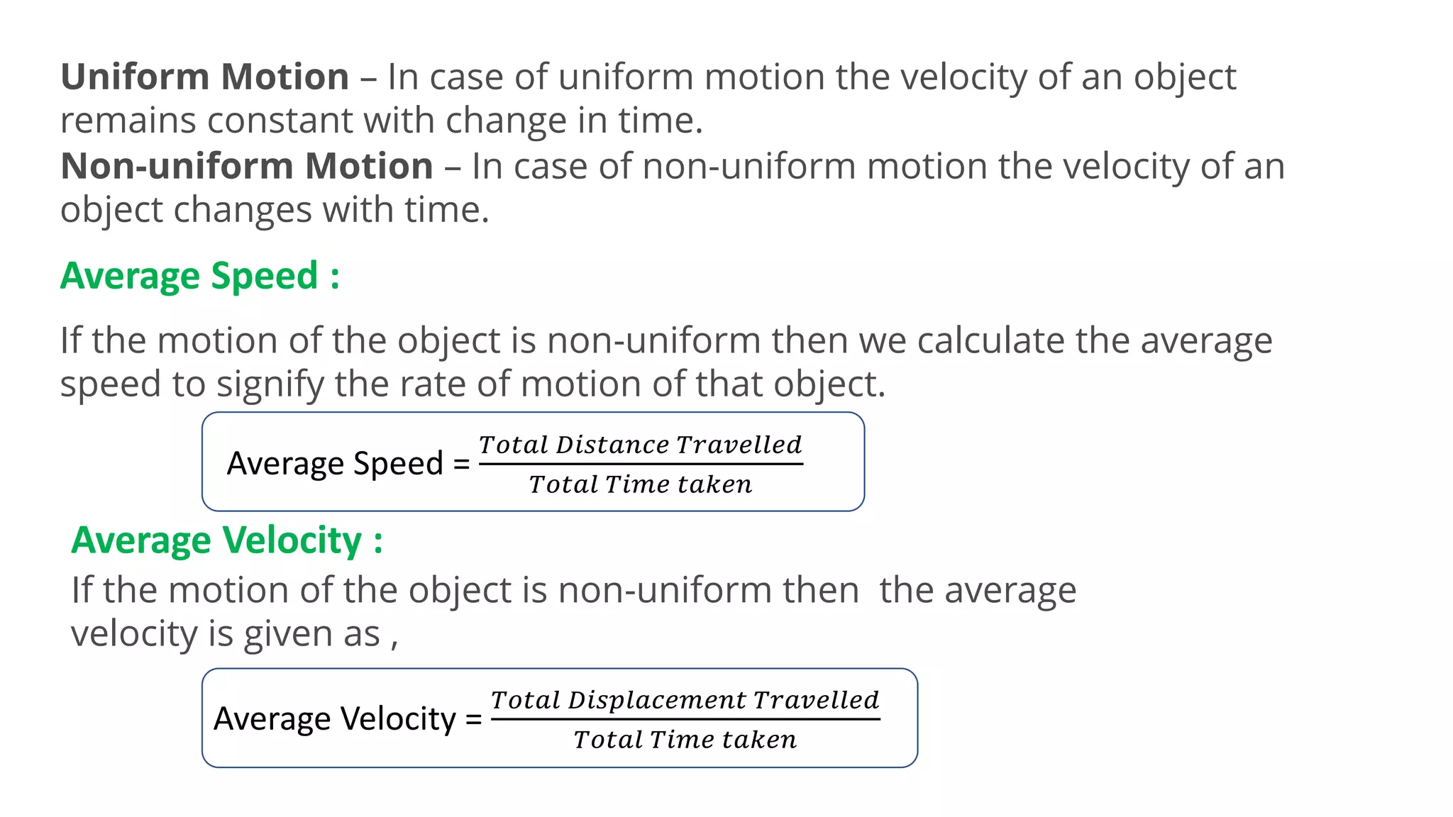Uniform Motion – In case of uniform motion the velocity of an object
remains constant with change in time.
Non-uniform Motion – In case of non-uniform motion the velocity of an
object changes with time.
Average Speed :
If the motion of the object is non-uniform then we calculate the average
speed to signify the rate of motion of that object.
Average Speed =
𝑇𝑜𝑡𝑎𝑙 𝐷𝑖𝑠𝑡𝑎𝑛𝑐𝑒 𝑇𝑟𝑎𝑣𝑒𝑙𝑙𝑒𝑑
𝑇𝑜𝑡𝑎𝑙 𝑇𝑖𝑚𝑒 𝑡𝑎𝑘𝑒𝑛
Average Velocity :
If the motion of the object is non-uniform then the average
velocity is given as ,
Average Velocity =
𝑇𝑜𝑡𝑎𝑙 𝐷𝑖𝑠𝑝𝑙𝑎𝑐𝑒𝑚𝑒𝑛𝑡 𝑇𝑟𝑎𝑣𝑒𝑙𝑙𝑒𝑑
𝑇𝑜𝑡𝑎𝑙 𝑇𝑖𝑚𝑒 𝑡𝑎𝑘𝑒𝑛
 