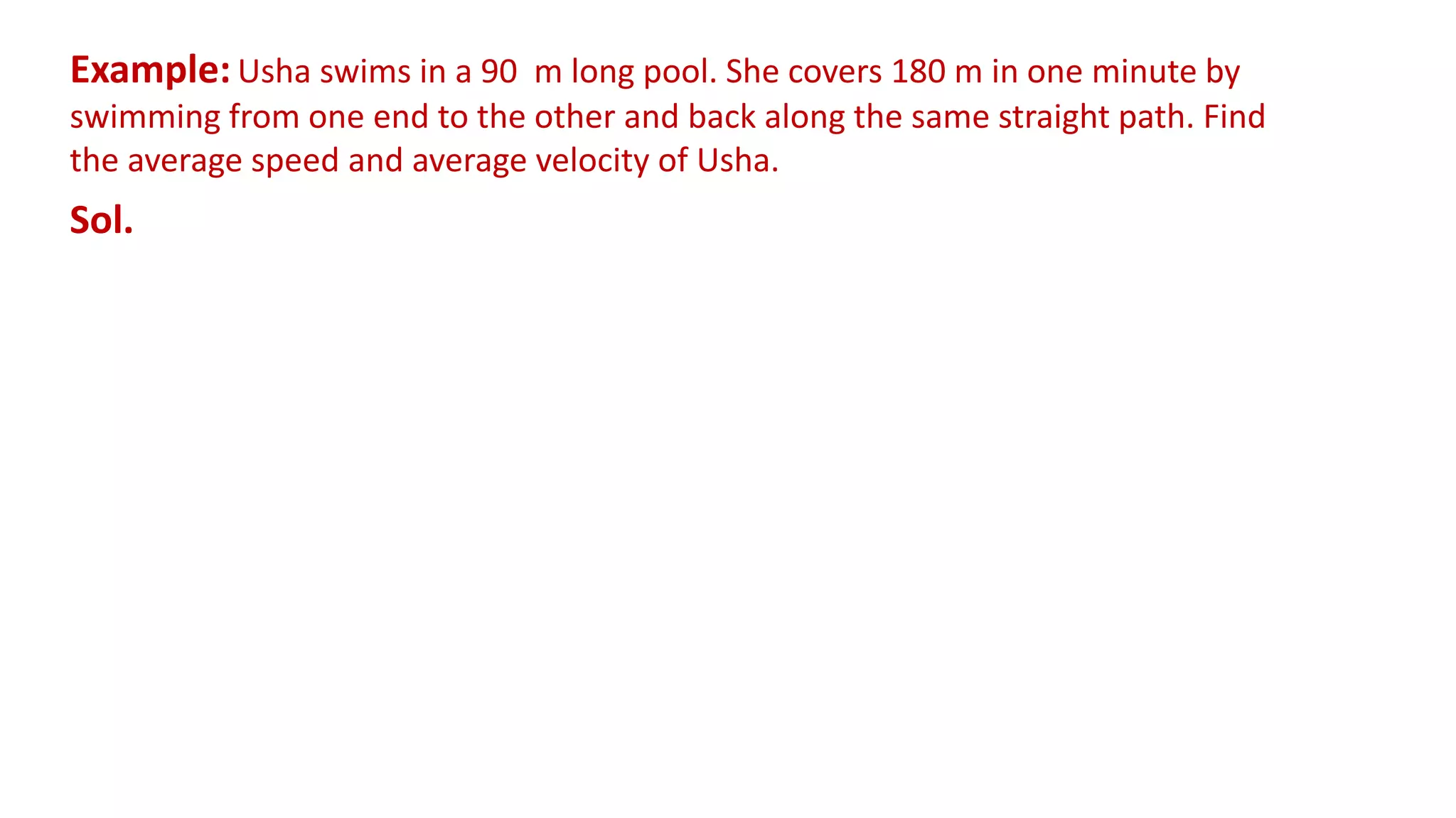 Example: Usha swims in a 90 m long pool. She covers 180 m in one minute by
swimming from one end to the other and back along the same straight path. Find
the average speed and average velocity of Usha.
Sol.
 