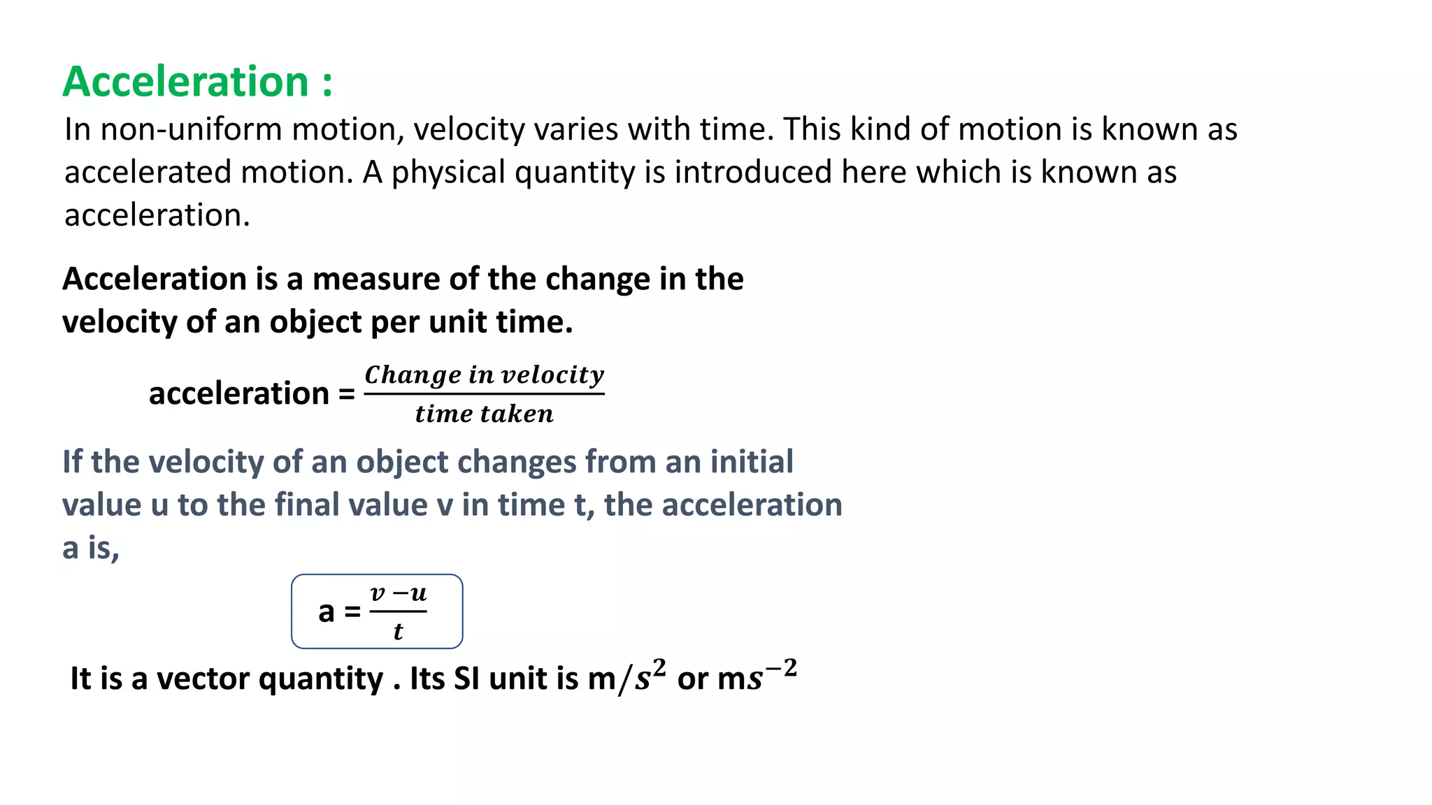 Acceleration :
Acceleration is a measure of the change in the
velocity of an object per unit time.
acceleration =
𝑪𝒉𝒂𝒏𝒈𝒆 𝒊𝒏 𝒗𝒆𝒍𝒐𝒄𝒊𝒕𝒚
𝒕𝒊𝒎𝒆 𝒕𝒂𝒌𝒆𝒏
If the velocity of an object changes from an initial
value u to the final value v in time t, the acceleration
a is,
a =
𝒗 −𝒖
𝒕
In non-uniform motion, velocity varies with time. This kind of motion is known as
accelerated motion. A physical quantity is introduced here which is known as
acceleration.
It is a vector quantity . Its SI unit is m/𝒔𝟐 or m𝒔−𝟐
 
