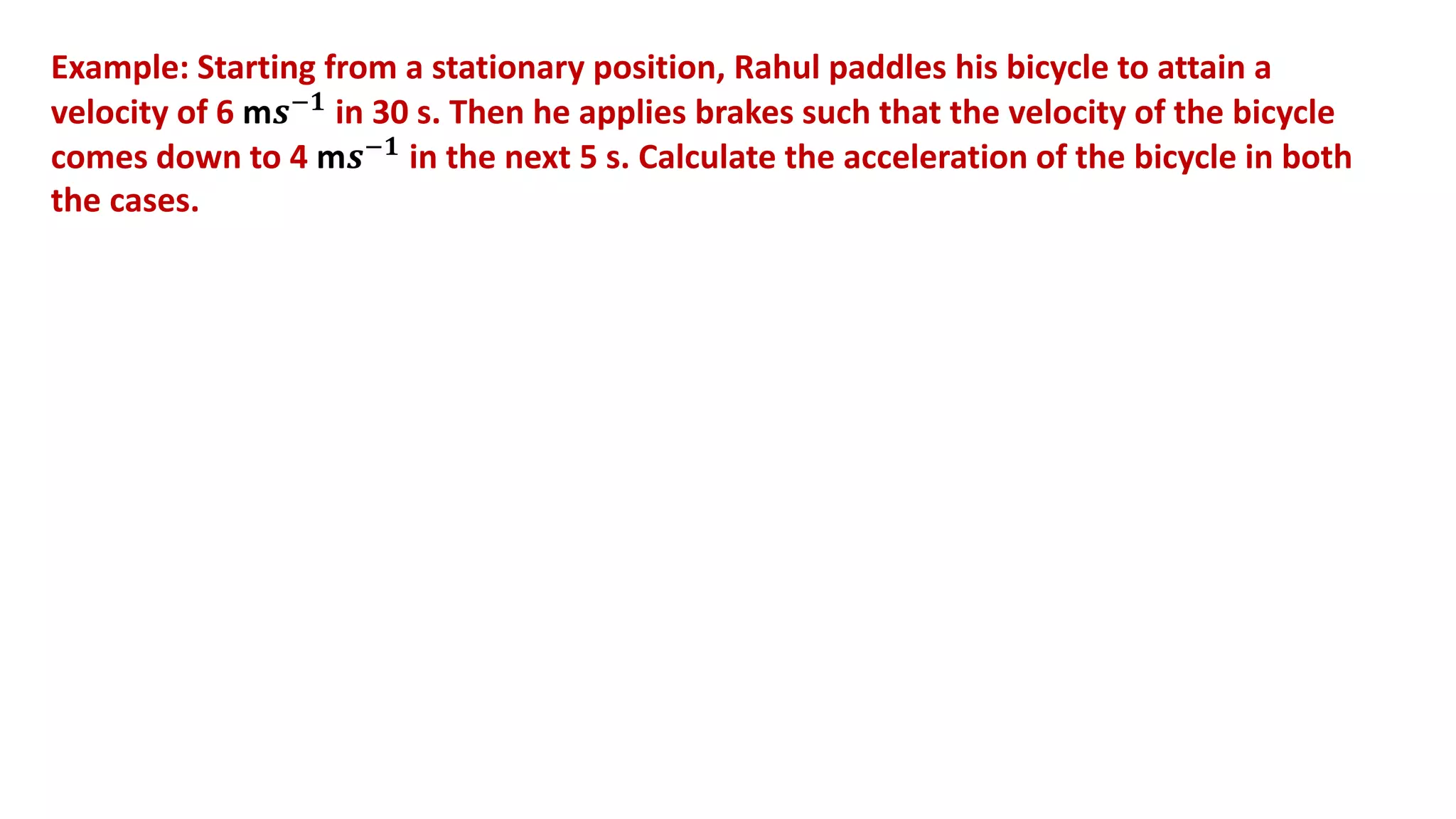 Example: Starting from a stationary position, Rahul paddles his bicycle to attain a
velocity of 6 m𝒔−𝟏 in 30 s. Then he applies brakes such that the velocity of the bicycle
comes down to 4 m𝒔−𝟏 in the next 5 s. Calculate the acceleration of the bicycle in both
the cases.
 