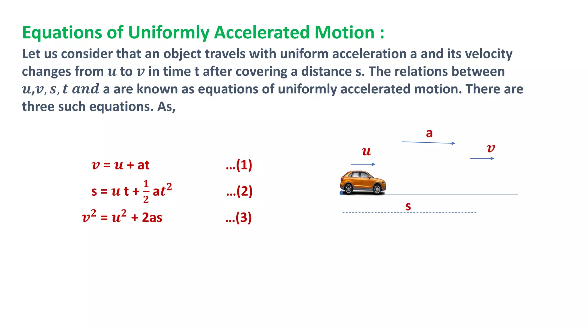 Equations of Uniformly Accelerated Motion :
Let us consider that an object travels with uniform acceleration a and its velocity
changes from 𝒖 to 𝒗 in time t after covering a distance s. The relations between
𝒖,𝒗, 𝒔, 𝒕 𝒂𝒏𝒅 a are known as equations of uniformly accelerated motion. There are
three such equations. As,
𝒗 = 𝒖 + at …(1)
s = 𝒖 t +
𝟏
𝟐
a𝒕𝟐 …(2)
𝒗𝟐 = 𝒖𝟐 + 2as …(3)
𝒖 𝒗
s
a
 
