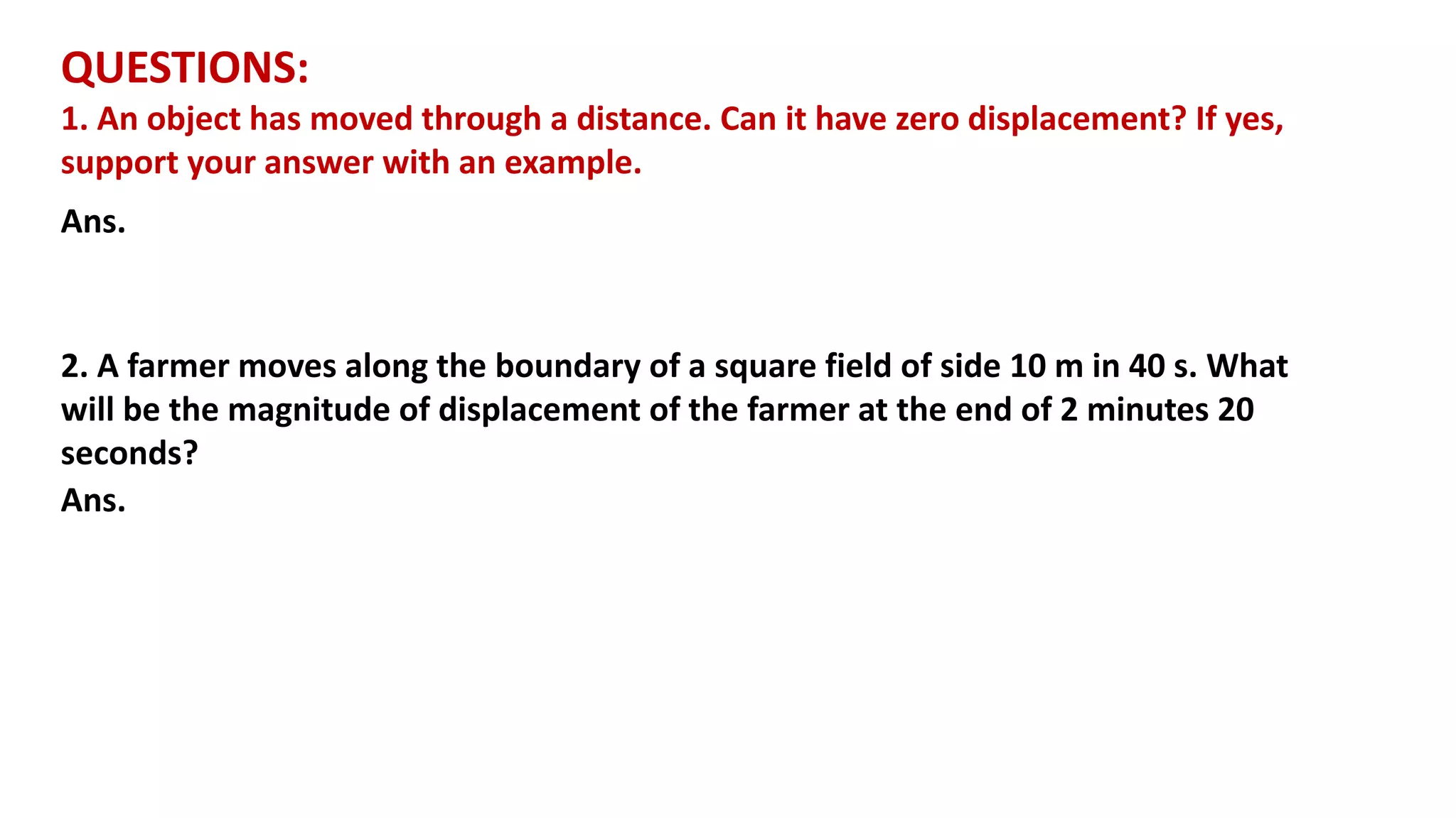 QUESTIONS:
1. An object has moved through a distance. Can it have zero displacement? If yes,
support your answer with an example.
Ans.
2. A farmer moves along the boundary of a square field of side 10 m in 40 s. What
will be the magnitude of displacement of the farmer at the end of 2 minutes 20
seconds?
Ans.
 